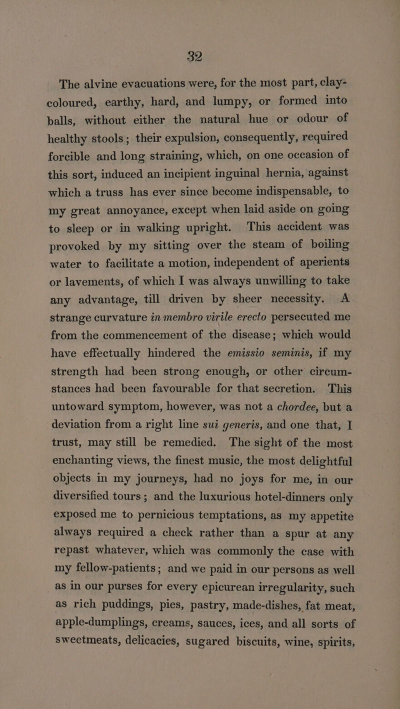 The alvine evacuations were, for the most part, clay- coloured, earthy, hard, and lumpy, or formed into balls, without either the natural hue or odour of healthy stools; their expulsion, consequently, required forcible and long straining, which, on one occasion of this sort, induced an incipient inguinal hernia, against which a truss has ever since become indispensable, to my great annoyance, except when laid aside on going to sleep or in walking upright. This accident was provoked by my sitting over the steam of boiling water to facilitate a motion, independent of aperients or lavements, of which I was always unwilling to take any advantage, till driven by sheer necessity. A strange curvature in membro virile erecto persecuted me from the commencement of the disease; which would have effectually hindered the emissio seminis, if my strength had been strong enough, or other circum- stances had been favourable for that secretion. This untoward symptom, however, was not a chordee, but a deviation from a right line sui generis, and one that, I trust, may still be remedied, The sight of the most enchanting views, the finest music, the most delightful objects in my journeys, had no joys for me, in our diversified tours; and the luxurious hotel-dinners only exposed me to pernicious temptations, as my appetite always required a check rather than a spur at any repast whatever, which was commonly the case with my fellow-patients; and we paid in our persons as well _ as in our purses for every epicurean irregularity, such as rich puddings, pies, pastry, made-dishes, fat meat, apple-dumplings, creams, sauces, ices, and all sorts of sweetmeats, delicacies, sugared biscuits, wine, spirits,