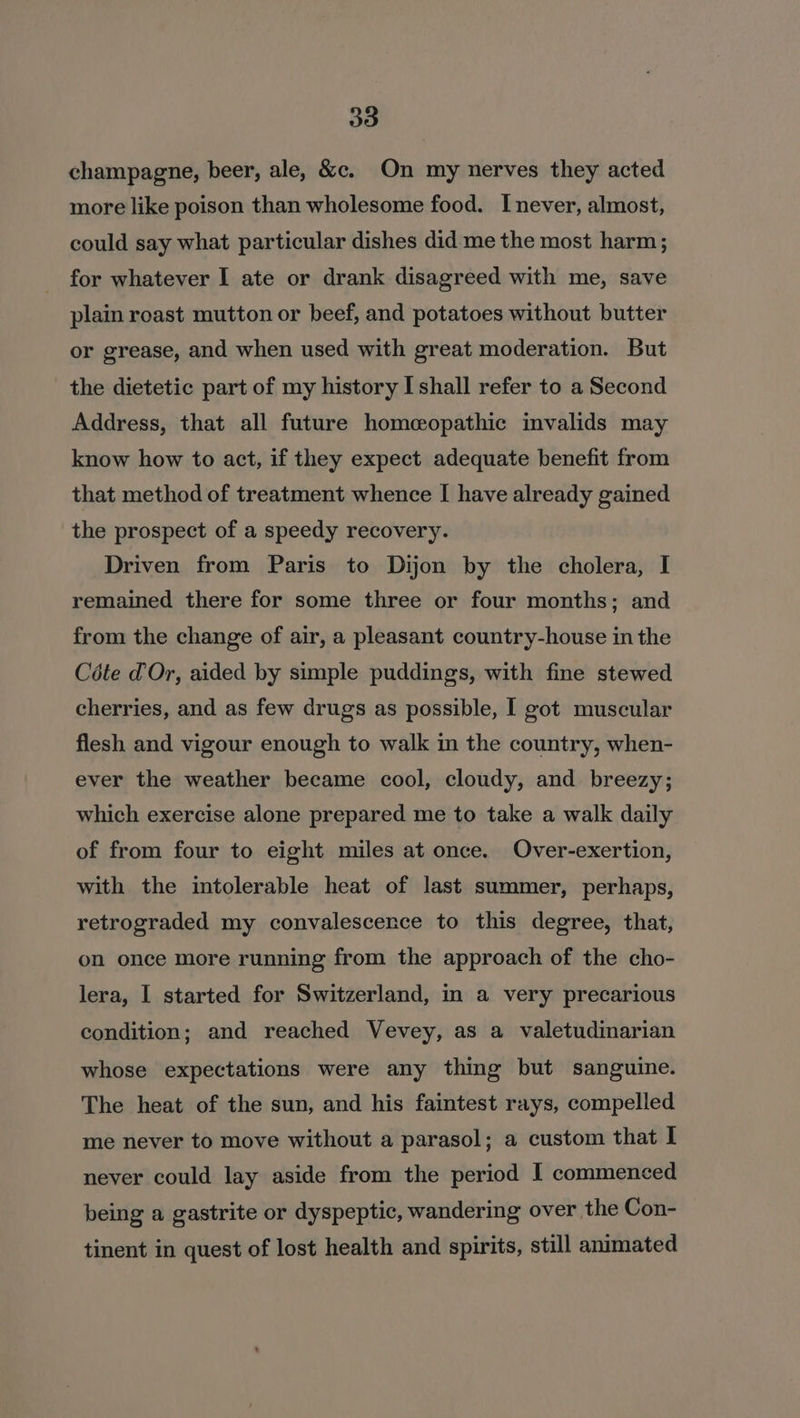 30 champagne, beer, ale, &amp;c. On my nerves they acted more like poison than wholesome food. Inever, almost, could say what particular dishes did me the most harm ; for whatever I ate or drank disagreed with me, save plain roast mutton or beef, and potatoes without butter or grease, and when used with great moderation. But the dietetic part of my history I shall refer to a Second Address, that all future homeopathic invalids may know how to act, if they expect adequate benefit from that method of treatment whence I have already gained the prospect of a speedy recovery. Driven from Paris to Dijon by the cholera, I remained there for some three or four months; and from the change of air, a pleasant country-house in the Céte dOr, aided by simple puddings, with fine stewed cherries, and as few drugs as possible, I got muscular flesh and vigour enough to walk in the country, when- ever the weather became cool, cloudy, and breezy; which exercise alone prepared me to take a walk daily of from four to eight miles at once. Over-exertion, with the intolerable heat of last summer, perhaps, retrograded my convalescence to this degree, that, on once more running from the approach of the cho- lera, I started for Switzerland, in a very precarious condition; and reached Vevey, as a valetudinarian whose expectations were any thing but sanguine. The heat of the sun, and his faintest rays, compelled me never to move without a parasol; a custom that I never could lay aside from the period I commenced being a gastrite or dyspeptic, wandering over the Con- tinent in quest of lost health and spirits, still animated