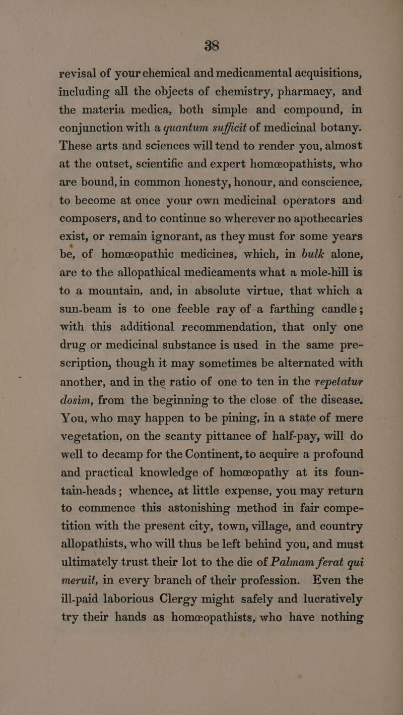 revisal of your chemical and medicamental acquisitions, including all the objects of chemistry, pharmacy, and the materia medica, both simple and compound, in conjunction with a quantum sufficit of medicinal botany. These arts and sciences will tend to render you, almost at the outset, scientific and expert homceopathists, who are bound, in common honesty, honour, and conscience, to become at once your own medicinal operators and composers, and to continue so wherever no apothecaries exist, or remain ignorant, as they must for some years be, of homeopathic medicines, which, in bulk alone, are to the allopathical medicaments what a mole-hill is to a mountain, and, in absolute virtue, that which a sun-beam 1s to one feeble ray of a farthing candle ; with this additional recommendation, that only one drug or medicinal substance is used in the same pre- scription, though it may sometimes be alternated with another, and in the ratio of one to ten in the repetatur dosim, from the beginning to the close of the disease. You, who may happen to be pining, in a state of mere vegetation, on the scanty pittance of half-pay, will do well to decamp for the Continent, to acquire a profound and practical knowledge of homeopathy at its foun- tain-heads; whence, at little expense, you may return to commence this astonishing method in fair compe- tition with the present city, town, village, and country allopathists, who will thus be left behind you, and must ultimately trust their lot to the die of Palmam ferat qui meruit, in every branch of their profession. Even the ill-paid laborious Clergy might safely and lucratively try their hands as homeopathists, who have nothing