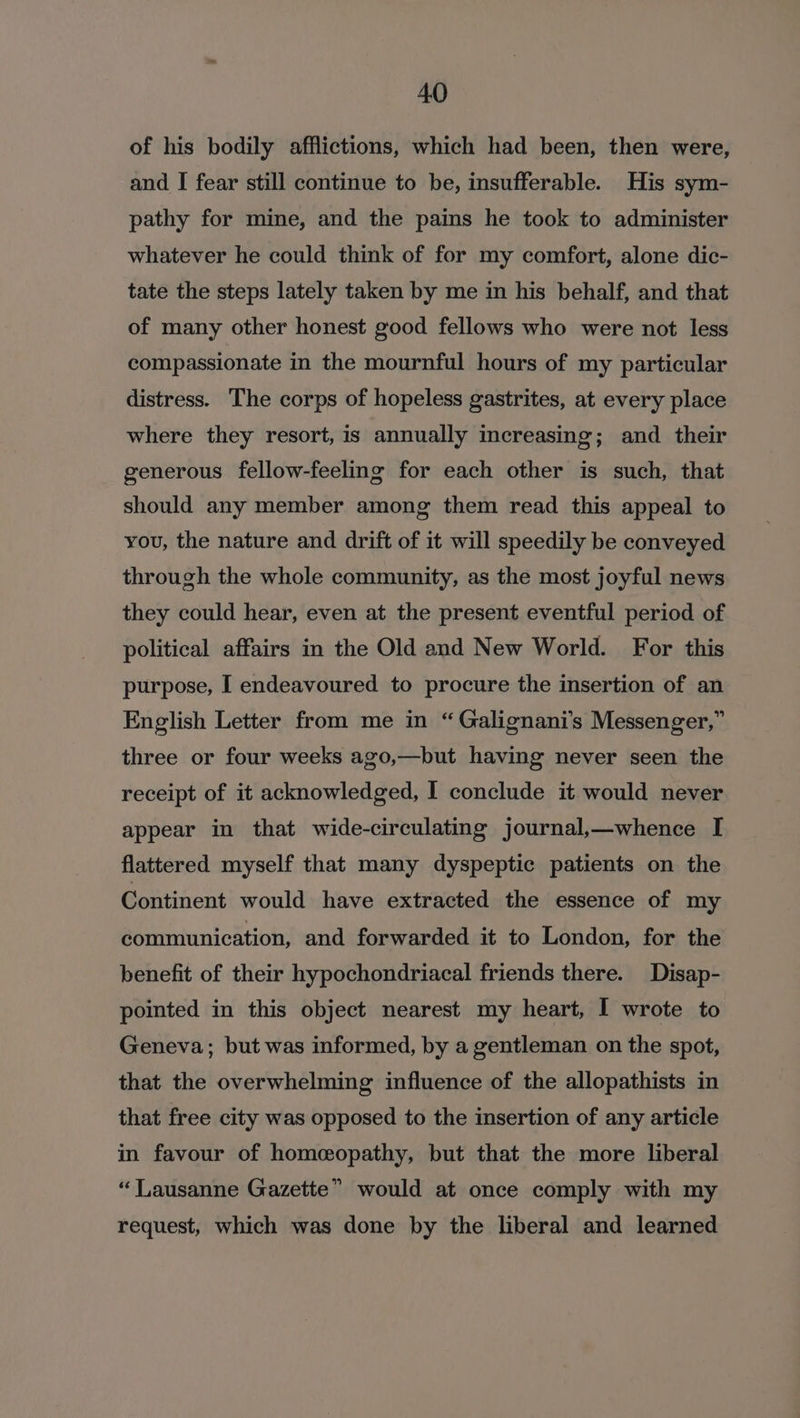 of his bodily afflictions, which had been, then were, and I fear still continue to be, insufferable. His sym- pathy for mine, and the pains he took to administer whatever he could think of for my comfort, alone dic- tate the steps lately taken by me in his behalf, and that of many other honest good fellows who were not less compassionate in the mournful hours of my particular distress. The corps of hopeless gastrites, at every place where they resort, is annually increasing; and their generous fellow-feeling for each other is such, that should any member among them read this appeal to you, the nature and drift of it will speedily be conveyed through the whole community, as the most joyful news they could hear, even at the present eventful period of political affairs in the Old and New World. For this purpose, I endeavoured to procure the insertion of an English Letter from me in “Galignani’s Messenger,” three or four weeks ago,—but having never seen the receipt of it acknowledged, I conclude it would never appear in that wide-circulating journal,—whence I flattered myself that many dyspeptic patients on the Continent would have extracted the essence of my communication, and forwarded it to London, for the benefit of their hypochondriacal friends there. Disap- pointed in this object nearest my heart, I wrote to Geneva; but was informed, by a gentleman on the spot, that the overwhelming influence of the allopathists in that free city was opposed to the insertion of any article in favour of homeopathy, but that the more liberal “Lausanne Gazette” would at once comply with my request, which was done by the liberal and learned