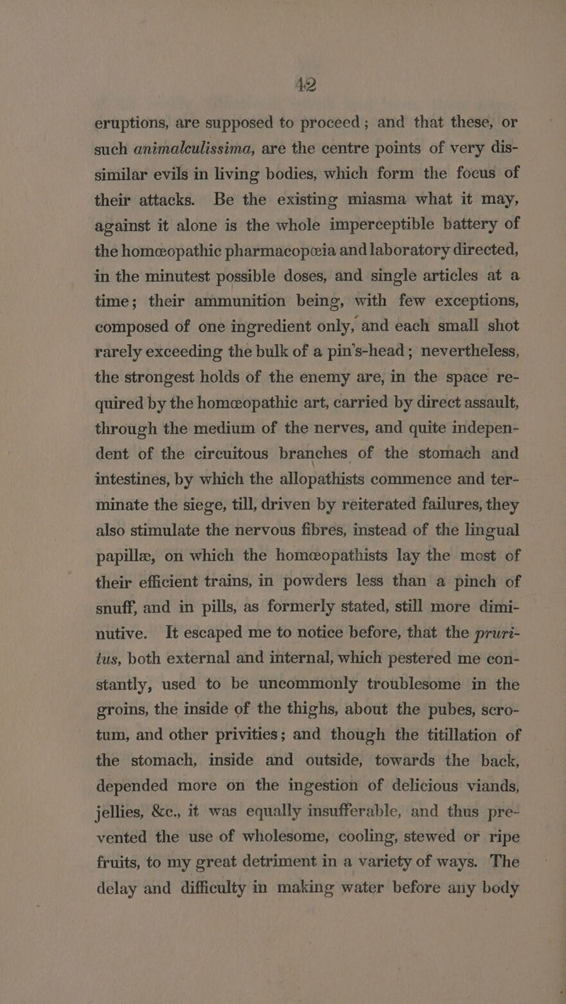 eruptions, are supposed to proceed ; and that these, or such animalculissima, are the centre points of very dis- similar evils in living bodies, which form the focus of their attacks. Be the existing miasma what it may, against it alone is the whole imperceptible battery of the homeopathic pharmacopeia and laboratory directed, in the minutest possible doses, and single articles at a time; their ammunition being, with few exceptions, composed of one ingredient only, and each small shot rarely exceeding the bulk of a pin’s-head ; nevertheless, the strongest holds of the enemy are, in the space re- quired by the homeopathic art, carried by direct assault, through the medium of the nerves, and quite indepen- dent of the circuitous branches of the stomach and intestines, by which the allopathists commence and ter- minate the siege, till, driven by reiterated failures, they also stimulate the nervous fibres, instead of the lingual papillz, on which the home@opathists lay the mest of their efficient trains, in powders less than a pinch of snuff, and in pills, as formerly stated, still more dimi- nutive. It escaped me to notice before, that the pruri- tus, both external and internal, which pestered me con- stantly, used to be uncommonly troublesome in the groins, the inside of the thighs, about the pubes, scro- tum, and other privities; and though the titillation of the stomach, inside and outside, towards the back, depended more on the ingestion of delicious viands, jellies, &amp;c., it was equally insufferable, and thus pre- vented the use of wholesome, cooling, stewed or ripe fruits, to my great detriment in a variety of ways. The delay and difficulty in making water before any body