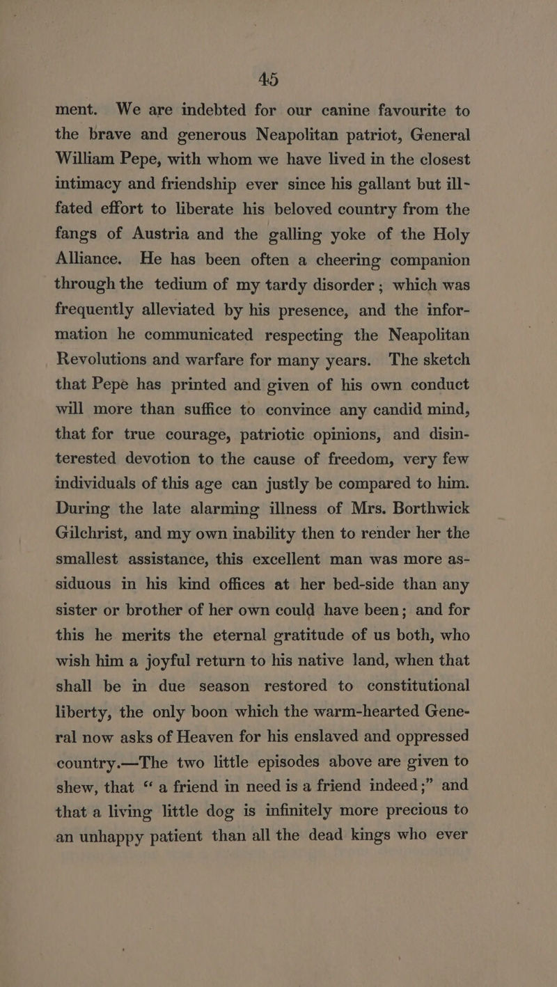 ment. We are indebted for our canine favourite to the brave and generous Neapolitan patriot, General William Pepe, with whom we have lived in the closest intimacy and friendship ever since his gallant but ill- fated effort to liberate his beloved country from the fangs of Austria and the galling yoke of the Holy Alliance. He has been often a cheering companion through the tedium of my tardy disorder ; which was frequently alleviated by his presence, and the infor- mation he communicated respecting the Neapolitan Revolutions and warfare for many years. The sketch that Pepe has printed and given of his own conduct will more than suffice to convince any candid mind, that for true courage, patriotic opinions, and disin- terested devotion to the cause of freedom, very few individuals of this age can justly be compared to him. During the late alarming illness of Mrs. Borthwick Gilchrist, and my own inability then to render her the smallest assistance, this excellent man was more as- siduous in his kind offices at her bed-side than any sister or brother of her own could have been; and for this he merits the eternal gratitude of us both, who wish him a joyful return to his native land, when that shall be in due season restored to constitutional liberty, the only boon which the warm-hearted Gene- ral now asks of Heaven for his enslaved and oppressed country.—The two little episodes above are given to shew, that “a friend in need is a friend indeed ;” and that a living little dog is infinitely more precious to an unhappy patient than all the dead kings who ever