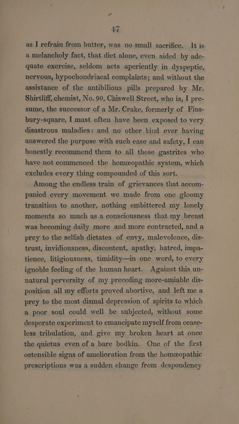 as I refrain from butter, was no small sacrifice. It is a melancholy fact, that diet alone, even aided by ade- quate exercise, seldom acts aperiently in dyspeptic, nervous, hypochondriacal complaints; and without the assistance of the antibilious pills prepared by Mr. Shirtliff, chemist, No. 90, Chiswell Street, who is, I pre- sume, the successor of a Mr. Crake, formerly of Fins- bury-square, I must often have been exposed to very disastrous maladies: and no other kind ever having answered the purpose with such ease and safety, I can honestly recommend them to all those gastrites who have not commenced the homeopathic system, which excludes every thing compounded of this sort. Among the endless train of grievances that accom- panied every movement we made from one gloomy transition to another, nothing embittered my lonely moments so much as a consciousness that my breast was becoming daily more and more contracted, and a prey to the selfish dictates of envy, malevolence, dis- trust, invidiousness, discontent, apathy, hatred, impa- tience, litigiousness, timidity—in one word, to every ignoble feeling of the human heart. Against this un- natural perversity of my preceding more-amiable dis- position all my efforts proved abortive, and left me a prey to the most dismal depression of spirits to which a poor soul could well be subjected, without some desperate experiment to emancipate myself from cease- less tribulation, and give my broken heart at once the quietus even of a bare bodkin. One of the first ostensible signs of amelioration from the homeopathic prescriptions was a sudden change from despondency