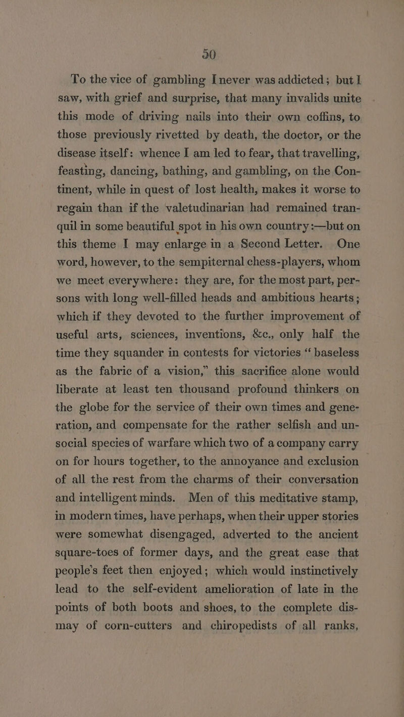 To the vice of gambling [never was addicted; but I saw, with grief and surprise, that many invalids unite this mode of driving nails into their own coffins, to those previously rivetted by death, the doctor, or the disease itself: whence I am led to fear, that travelling, feasting, dancing, bathing, and gambling, on the Con- tinent, while in quest of lost health, makes it worse to regain than if the valetudinarian had remained tran- quil in some beautiful spot in his own country :—but on this theme I may enlarge in a Second Letter. One word, however, to the sempiternal chess-players, whom we meet everywhere: they are, for the most part, per- sons with long well-filled heads and ambitious hearts; which if they devoted to the further improvement of useful arts, sciences, inventions, &amp;c., only half the time they squander in contests for victories ‘‘ baseless as the fabric of a vision,” this sacrifice alone would liberate at least ten thousand profound thinkers on the globe for the service of their own times and gene- ration, and compensate for the rather selfish and un- social species of warfare which two of a company carry on for hours together, to the annoyance and exclusion of all the rest from the charms of their conversation and intelligent minds. Men of this meditative stamp, in modern times, have perhaps, when their upper stories were somewhat disengaged, adverted to the ancient square-toes of former days, and the great ease that people’s feet then enjoyed; which would instinctively lead to the self-evident amelioration of late in the points of both boots and shoes, to the complete dis- may of corn-cutters and chiropedists of all ranks,