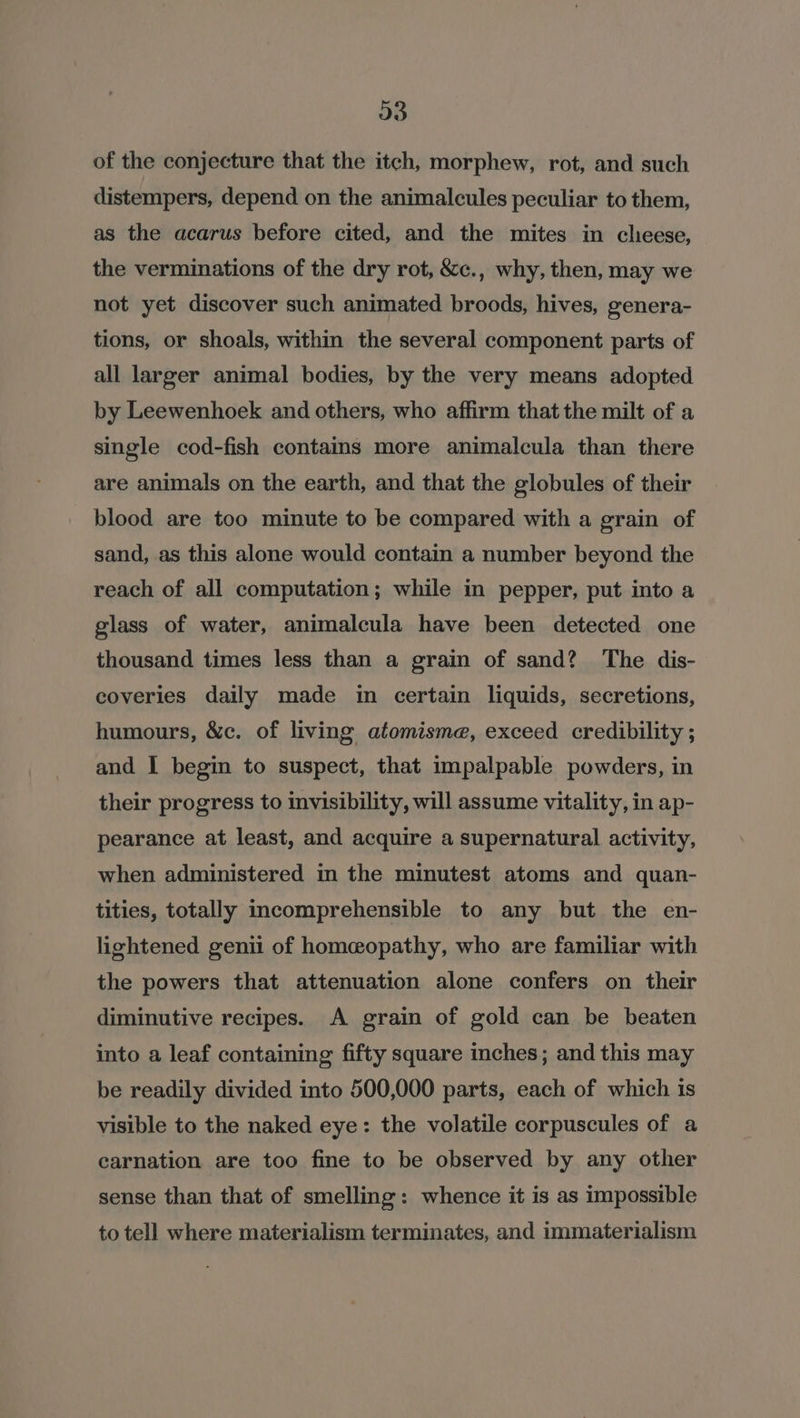 a) of the conjecture that the itch, morphew, rot, and such distempers, depend on the animalcules peculiar to them, as the acarus before cited, and the mites in cheese, the verminations of the dry rot, &amp;c., why, then, may we not yet discover such animated broods, hives, genera- tions, or shoals, within the several component parts of all larger animal bodies, by the very means adopted by Leewenhoek and others, who affirm thatthe milt of a single cod-fish contains more animalcula than there are animals on the earth, and that the globules of their blood are too minute to be compared with a grain of sand, as this alone would contain a number beyond the reach of all computation; while in pepper, put into a glass of water, animalcula have been detected one thousand times less than a grain of sand? The dis- coveries daily made in certain liquids, secretions, humours, &amp;c. of living atomisma, exceed credibility ; and I begin to suspect, that impalpable powders, in their progress to invisibility, will assume vitality, in ap- pearance at least, and acquire a supernatural activity, when administered in the minutest atoms and quan- tities, totally incomprehensible to any but the en- lightened genii of homeopathy, who are familiar with the powers that attenuation alone confers on their diminutive recipes. A grain of gold can be beaten into a leaf containing fifty square inches; and this may be readily divided into 500,000 parts, each of which is visible to the naked eye: the volatile corpuscules of a carnation are too fine to be observed by any other sense than that of smelling: whence it is as impossible to tell where materialism terminates, and immaterialism