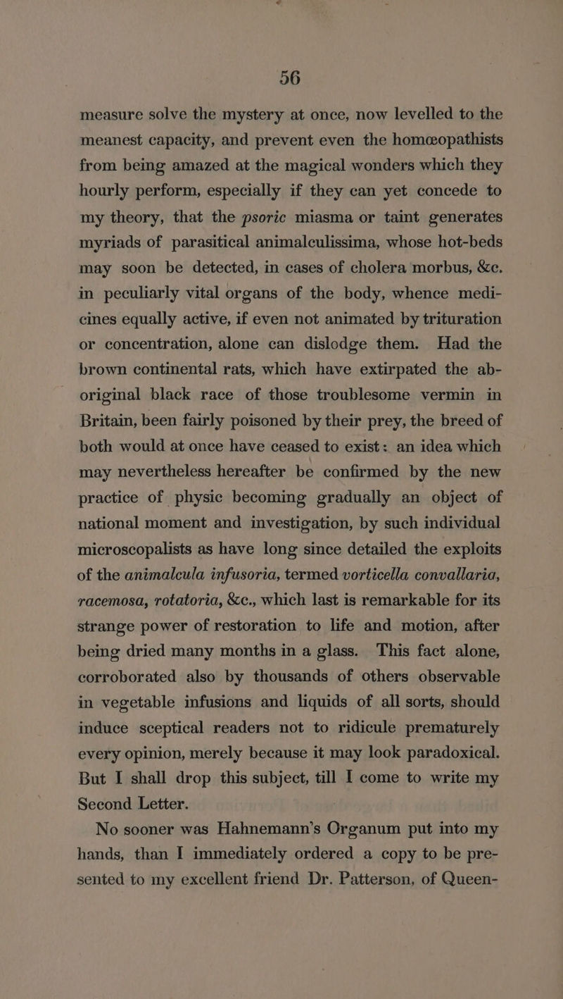 measure solve the mystery at once, now levelled to the meanest capacity, and prevent even the homcopathists from being amazed at the magical wonders which they hourly perform, especially if they can yet concede to my theory, that the psoric miasma or taint generates myriads of parasitical animalculissima, whose hot-beds may soon be detected, in cases of cholera morbus, &amp;ce. in peculiarly vital organs of the body, whence medi- cines equally active, if even not animated by trituration or concentration, alone can dislodge them. Had the brown continental rats, which have extirpated the ab- origimal black race of those troublesome vermin in Britain, been fairly poisoned by their prey, the breed of both would at once have ceased to exist: an idea which may nevertheless hereafter be confirmed by the new practice of physic becoming gradually an object of national moment and investigation, by such individual microscopalists as have long since detailed the exploits of the animalcula infusoria, termed vorticella convallaria, racemosa, rotatoria, &amp;c., which last is remarkable for its strange power of restoration to life and motion, after being dried many months in a glass. This fact alone, corroborated also by thousands of others observable in vegetable infusions and liquids of all sorts, should induce sceptical readers not to ridicule prematurely every opinion, merely because it may look paradoxical. But I shall drop this subject, till I come to write my Second Letter. No sooner was Hahnemann’s Organum put into my hands, than I immediately ordered a copy to be pre- sented to my excellent friend Dr. Patterson, of Queen-
