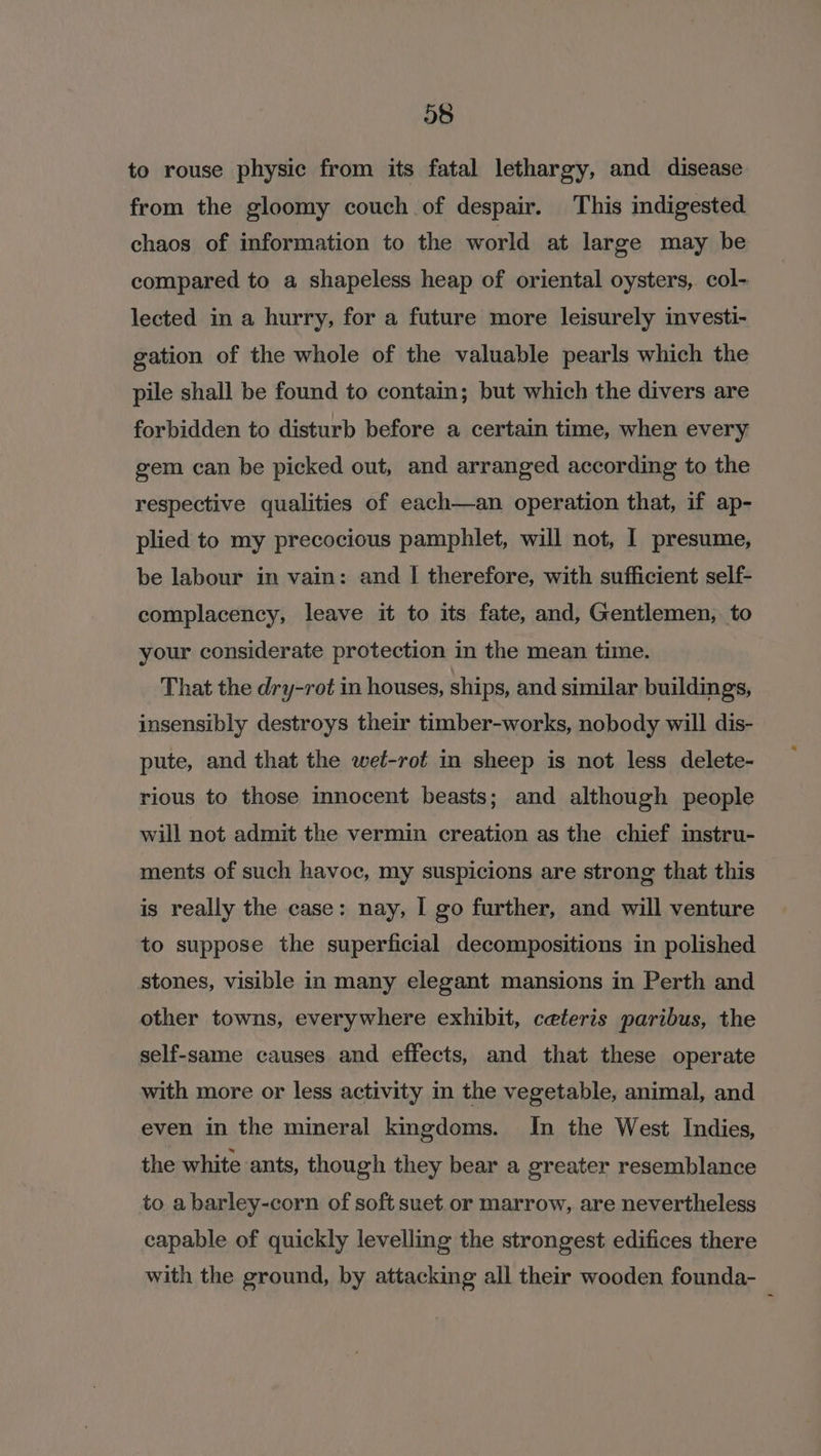 to rouse physic from its fatal lethargy, and disease from the gloomy couch of despair. This indigested chaos of information to the world at large may be compared to a shapeless heap of oriental oysters, col- lected in a hurry, for a future more leisurely investi- gation of the whole of the valuable pearls which the pile shall be found to contain; but which the divers are forbidden to disturb before a certain time, when every gem can be picked out, and arranged according to the respective qualities of each—an operation that, if ap- plied to my precocious pamphlet, will not, I presume, be labour in vain: and | therefore, with sufficient self- complacency, leave it to its fate, and, Gentlemen, to your considerate protection in the mean time. That the dry-rot in houses, ships, and similar buildings, insensibly destroys their timber-works, nobody will dis- pute, and that the weéf-rot in sheep is not less delete- rious to those innocent beasts; and although people will not admit the vermin creation as the chief instru- ments of such havoc, my suspicions are strong that this is really the case: nay, I go further, and will venture to suppose the superficial decompositions in polished stones, visible in many elegant mansions in Perth and other towns, everywhere exhibit, ceteris paribus, the self-same causes and effects, and that these operate with more or less activity in the vegetable, animal, and even in the mineral kingdoms. In the West Indies, the white ants, though they bear a greater resemblance to a barley-corn of soft suet or marrow, are nevertheless capable of quickly levelling the strongest edifices there with the ground, by attacking all their wooden founda-