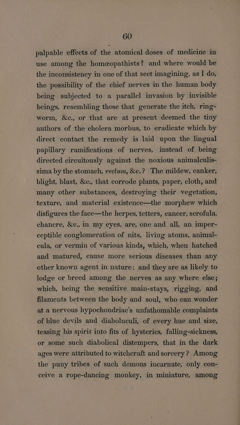 a palpable effects of the atomical doses of medicine in use among the homeopathists? and where would be the inconsistency in one of that sect imagining, as I do, the possibility of the chief nerves in the human body being subjected to a parallel invasion by invisible beings, resembling those that generate the itch, rmg- worm, &amp;c., or that are at present deemed the tiny . authors of the cholera morbus, to eradicate which by direct contact the remedy is laid upon the lingual papillary ramifications of nerves, instead of being directed circuitously against the noxious animalculis- sima by the stomach, rectum, &amp;c.? The mildew, canker, blight, blast, &amp;c., that corrode plants, paper, cloth, and many other substances, destroying their vegetation, texture, and material existence—the morphew which disfigures the face—the herpes, tetters, cancer, scrofula, chancre, &amp;c., In my eyes, are, one and all, an imper- ceptible conglomeration of nits, living atoms, animal- cula, or vermin of various kinds, which, when hatched and matured, cause more serious diseases than any other known agent in nature: and they are as likely to lodge or breed among the nerves as any where else; which, being the sensitive main-stays, rigging, and filaments between the body and soul, who can wonder at a nervous hypochondriac’s unfathomable complaints of blue devils and diaboluculi, of every hue and size, teasing his spirit into fits of hysterics, falling-sickness, or some such diabolical distempers, that in the dark ages were attributed to witchcraft and sorcery ? Among the puny tribes of such demons incarnate, only con- ceive a rope-dancing monkey, in miniature, among