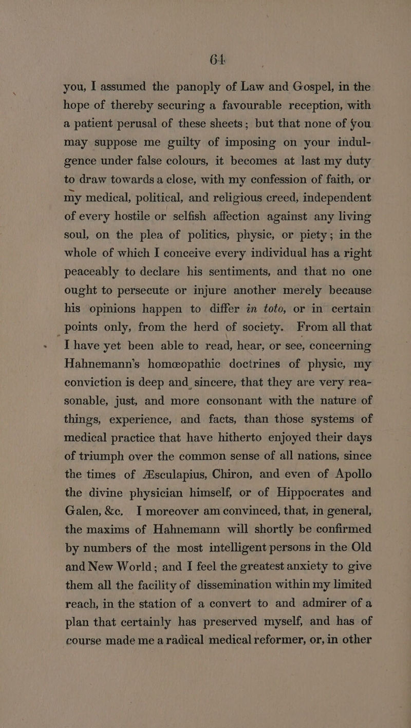 6-4 you, I assumed the panoply of Law and Gospel, in the hope of thereby securing a favourable reception, with a patient perusal of these sheets; but that none of fou may suppose me guilty of imposing on your indul- gence under false colours, it becomes at last my duty to draw towards a close, with my confession of faith, or my medical, political, and religious creed, independent of every hostile or selfish affection against any living soul, on the plea of politics, physic, or piety; in the whole of which I conceive every individual has a right peaceably to declare his sentiments, and that no one ought to persecute or injure another merely because his opinions happen to differ in toto, or in certain points only, from the herd of society. From all that Thave yet been able to read, hear, or see, concerning Hahnemann’s homeopathic doctrines of physic, my conviction is deep and, sincere, that they are very rea- sonable, just, and more consonant with the nature of things, experience, and facts, than those systems of medical practice that have hitherto enjoyed their days of triumph over the common sense of all nations, since the times of A®sculapius, Chiron, and even of Apollo the divine physician himself, or of Hippocrates and Galen, &amp;c, I moreover am convinced, that, in general, the maxims of Hahnemann will shortly be confirmed by numbers of the most intelligent persons in the Old and New World; and I feel the greatest anxiety to give them all the facility of dissemination within my limited reach, in the station of a convert to and admirer of a plan that certainly has preserved myself, and has of course made me aradical medical reformer, or, in other