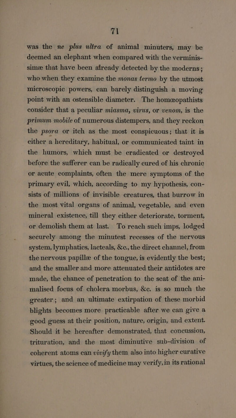 was the ne plus ultra of animal minuters, may be deemed an elephant when compared with the verminis- simee that have been already detected by the moderns; who when they examine the monas termo by the utmost microscopic powers, can barely distinguish a moving point with an ostensible diameter. The homeopathists consider that a peculiar miasma, virus, or venom, is the primum mobile of numerous distempers, and they reckon the psora or itch as the most conspicuous; that it is either a hereditary, habitual, or communicated taint. in the humors, which must be eradicated or destroyed before the sufferer can be radically cured of his chronic or acute complaints, often the mere symptoms of the primary evil, which, according to my hypothesis, con- sists of millions of invisible creatures, that burrow in the most vital organs of animal, vegetable, and even mineral existence, till they either deteriorate, torment, or demolish them at last. To reach such imps, lodged securely among the minutest recesses of the nervous system, lymphatics, lacteals, &amp;c., the direct channel, from the nervous papille of the tongue, is evidently the best; and the smaller and more attenuated their antidotes are made, the chance of penetration to the seat of the ani- malised focus of cholera morbus, &amp;c. is so much the greater; and an ultimate extirpation of these morbid blights becomes more practicable after we can give a good guess at their position, nature, origin, and extent. Should it be hereafter demonstrated, that concussion, trituration, and the most diminutive sub-division of coherent atoms can vivify them also into higher curative virtues, the science of medicine may verify, in its rational
