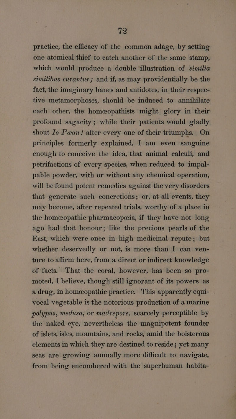 practice, the efficacy of the common adage, by setting one atomical thief to catch another of the same stamp, which would produce a double ‘illustration of similia similibus curantur ; and if, as may providentially be the fact, the imaginary banes and antidotes, in their respec- tive metamorphoses, should be induced to annihilate each other, the homeeopathists might glory in their profound sagacity ; while their patients would gladly shout Jo Pean! after every one of their triumphs. On principles formerly explained, I am even sanguine enough to conceive the idea, that animal calculi, and petrifactions of every species, when reduced to impal- pable powder, with or without any chemical operation, will be found potent remedies against the very disorders that generate such concretions; or, at all events, they may become, after repeated trials, worthy of a place in the homeopathic pharmacopeia, if they have not long ago had that honour; like the precious pearls of the East, which were once in high medicinal repute; but whether deservedly or not, is more than I can ven- ture to affirm here, from a direct or indirect knowledge of facts. That the coral, however, has been so pro- moted, I believe, though still ignorant of its powers as a drug, in homeopathic practice. This apparently equi- vocal vegetable is the notorious production of a marine polypus, medusa, or madrepore, scarcely perceptible by the naked eye, nevertheless the magnipotent founder of islets, isles, mountains, and rocks, amid the boisterous elements in which they are destined to reside; yet many seas are growing annually more difficult to navigate, from being encumbered with the superhuman habita-