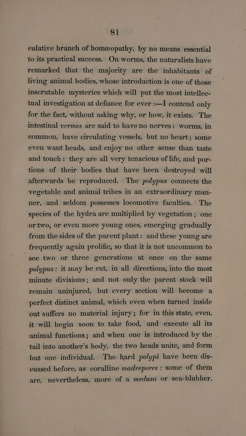 culative branch of homeopathy, by no means essential to its practical success. On worms, the naturalists have remarked that the majority are the inhabitants of living animal bodies, whose introduction is one of those inscrutable mysteries which will put the most intellec- tual investigation at defiance for ever :—I contend only for the fact, without asking why, or how, it exists. The intestinal vermes are said to have no nerves: worms, in common, have circulating vessels, but no heart; some even want heads, and enjoy no other sense than taste and touch: they are all very tenacious of life, and por- tions of their bodies that have been destroyed will afterwards be reproduced. The polypus connects the vegetable and animal tribes in an extraordinary man- ner, and seldom possesses locomotive faculties. The species of the hydra are multiplied by vegetation ; one or two, or even more young ones, emerging gradually from the sides of the parent plant: and these young are frequently again prolific, so that it is not uncommon to gee two or three generations at once on the same polypus : it may be cut, im all directions, into the most minute divisions; and not only the parent stock will remain uninjured, but every section will become a perfect distinct animal, which even when turned inside ‘out suffers no material injury; for im this state, even, it will begin soon to take food, and execute all its animal functions; and when one is introduced by the ~ tail into another’s body, the two heads unite, and form but one individual. The hard polypi have been dis- cussed before, as coralline madrepores : some of them are, nevertheless, more of a medusa or sea-blubber.