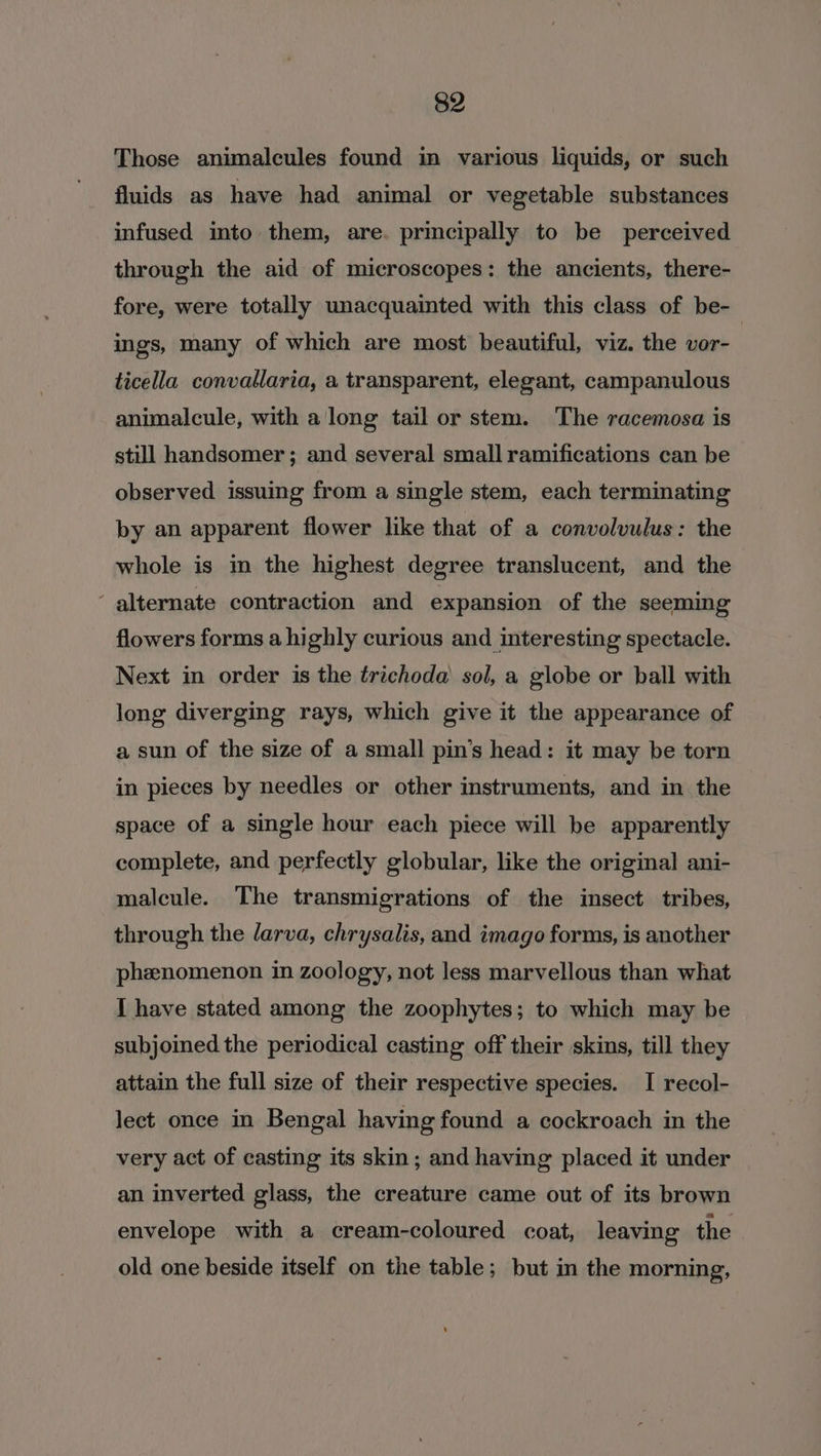 Those animalcules found in various liquids, or such fluids as have had animal or vegetable substances infused into them, are. principally to be perceived through the aid of microscopes: the ancients, there- fore, were totally unacquainted with this class of be- ings, many of which are most beautiful, viz. the vor- ticella convallaria, a transparent, elegant, campanulous animalcule, with along tail or stem. The racemosa is still handsomer; and several small ramifications can be observed issuing from a single stem, each terminating by an apparent flower like that of a convolvulus: the whole is in the highest degree translucent, and the ‘ alternate contraction and expansion of the seeming flowers forms a highly curious and interesting spectacle. Next in order is the trichoda sol, a globe or ball with long diverging rays, which give it the appearance of a sun of the size of a small pin’s head: it may be torn in pieces by needles or other instruments, and in the space of a single hour each piece will be apparently complete, and perfectly globular, like the original ani- malcule. The transmigrations of the insect tribes, through the larva, chrysalis, and imago forms, is another phenomenon in zoology, not less marvellous than what I have stated among the zoophytes; to which may be subjoined the periodical casting off their skins, till they attain the full size of their respective species. I recol- lect once in Bengal having found a cockroach in the very act of casting its skin; and having placed it under an inverted glass, the creature came out of its brown envelope with a cream-coloured coat, leaving the old one beside itself on the table; but in the morning,