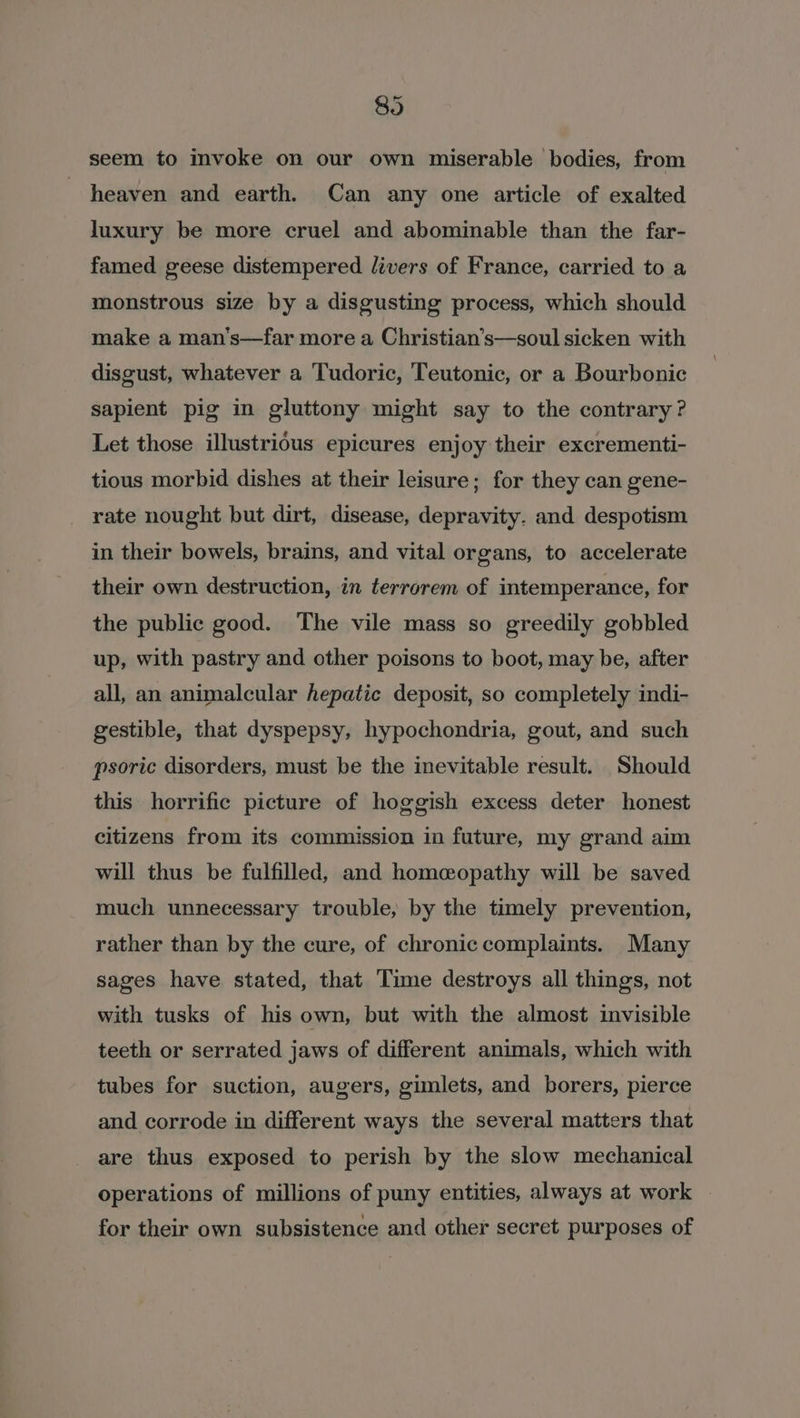 89 seem to invoke on our own miserable bodies, from heaven and earth. Can any one article of exalted luxury be more cruel and abominable than the far- famed geese distempered livers of France, carried to a monstrous size by a disgusting process, which should make a man’s—far more a Christian’s—soul sicken with disgust, whatever a Tudoric, Teutonic, or a Bourbonic sapient pig in gluttony might say to the contrary? Let those illustrious epicures enjoy their excrementi- tious morbid dishes at their leisure; for they can gene- rate nought but dirt, disease, depravity. and despotism in their bowels, brains, and vital organs, to accelerate their own destruction, in terrorem of intemperance, for the public good. The vile mass so greedily gobbled up, with pastry and other poisons to boot, may be, after all, an animalcular hepatic deposit, so completely indi- gestible, that dyspepsy, hypochondria, gout, and such psoric disorders, must be the inevitable result. Should this horrific picture of hoggish excess deter honest citizens from its commission in future, my grand aim will thus be fulfilled, and homeopathy will be saved much unnecessary trouble, by the timely prevention, rather than by the cure, of chronic complaints. Many sages have stated, that Time destroys all things, not with tusks of his own, but with the almost invisible teeth or serrated jaws of different animals, which with tubes for suction, augers, gimlets, and borers, pierce and corrode in different ways the several matters that are thus exposed to perish by the slow mechanical operations of millions of puny entities, always at work for their own subsistence and other secret purposes of