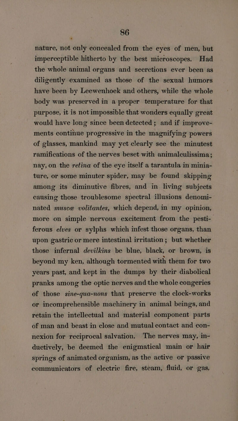 nature, not only concealed from the eyes of men, but imperceptible hitherto by the best microscopes. Had the whole animal organs and secretions ever been as diligently examined as those of the sexual humors have been by Leewenhoek and others, while the whole body was preserved in a proper temperature for that purpose, it is not impossible that wonders equally great would have long since been detected ; and if improve- ments continue progressive in the magnifying powers of glasses, mankind may yet clearly see the minutest ramifications of the nerves beset with animalculissima; nay, on the retina of the eye itself a tarantula in minia- ture, or some minuter spider, may be found skipping among its diminutive fibres, and in living subjects causing those troublesome spectral illusions denomi- nated musce volitantes, which depend, in my opinion, more on simple nervous excitement from the pesti- ferous elves or sylphs which infest those organs, than upon gastric or mere intestinal irritation; but whether those infernal devilkins be blue, black, or brown, is beyond my ken, although tormented with them for two years past, and kept in the dumps by their diabolical pranks among the optic nerves and the whole congeries of those sine-qua-nons that preserve the clock-works or incomprehensible machinery in animal beings, and retain the intellectual and material component parts of man and beast in close and mutual contact and con- nexion for reciprocal salvation. The nerves may, in- ductively, be deemed the enigmatical main or hair springs of animated organism, as the active or passive communicators of electric fire, steam, fluid, or gas,