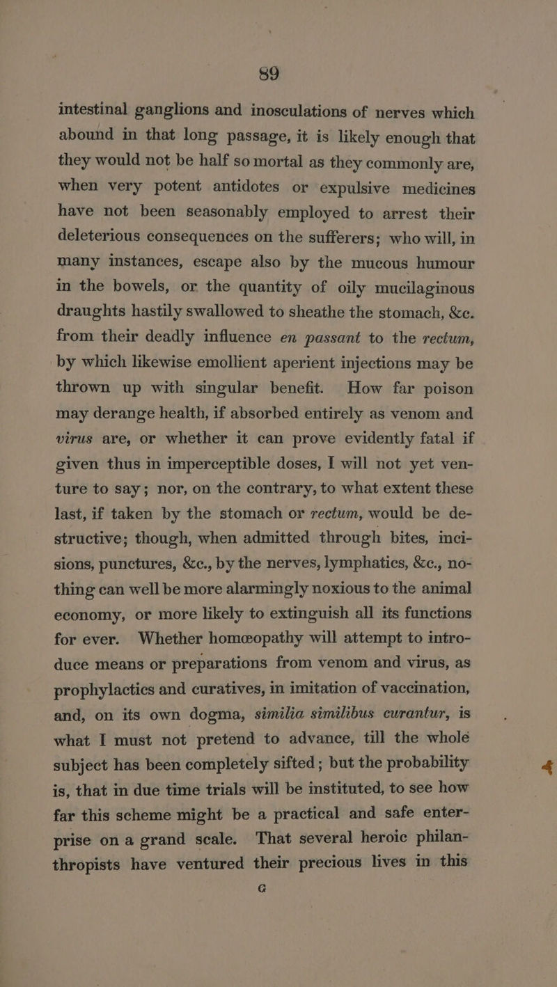 intestinal ganglions and inosculations of nerves which abound in that long passage, it is likely enough that they would not be half so mortal as they commonly are, when very potent antidotes or expulsive medicines have not been seasonably employed to arrest their deleterious consequences on the sufferers; who will, in many instances, escape also by the mucous humour in the bowels, or the quantity of oily mucilaginous draughts hastily swallowed to sheathe the stomach, &amp;c. from their deadly influence en passant to the rectum, by which likewise emollient aperient injections may be thrown up with singular benefit. How far poison may derange health, if absorbed entirely as venom and virus are, or whether it can prove evidently fatal if given thus in imperceptible doses, I will not yet ven- ture to say; nor, on the contrary, to what extent these last, if taken by the stomach or rectum, would be de- structive; though, when admitted through bites, imci- sions, punctures, &amp;c., by the nerves, lymphatics, &amp;c., no- thing can well be more alarmingly noxious to the animal economy, or more likely to extinguish all its functions for ever. Whether homeopathy will attempt to intro- duce means or preparations from venom and virus, as prophylactics and curatives, in imitation of vaccination, and, on its own dogma, similia similibus curantur, is what I must Hot. pretend to advance, till the whole subject has been completely sifted ; but the probability is, that in due time trials will be instituted, to see how far this scheme might be a practical and safe enter- prise ona grand scale. That several heroic philan- thropists have ventured their precious lives in this G