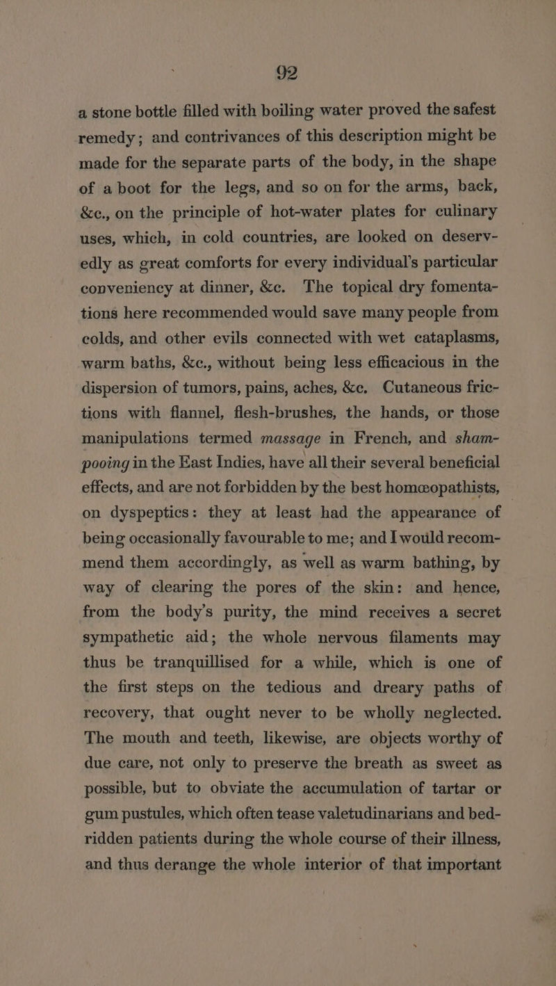 a stone bottle filled with boiling water proved the safest remedy; and contrivances of this description might be made for the separate parts of the body, in the shape of aboot for the legs, and so on for the arms, back, &amp;e., on the principle of hot-water plates for culinary uses, which, in cold countries, are looked on deserv- edly as great comforts for every individual’s particular copveniency at dinner, &amp;c. The topical dry fomenta- tions here recommended would save many people from colds, and other evils connected with wet cataplasms, warm baths, &amp;c., without being less efficacious in the dispersion of tumors, pains, aches, &amp;c. Cutaneous fric- tions with flannel, flesh-brushes, the hands, or those manipulations termed massage in French, and sham- pooing in the East Indies, have all their several beneficial effects, and are not forbidden by the best homeopathists, on dyspeptics: they at least had the appearance of | being occasionally favourable to me; and I would recom- mend them accordingly, as well as warm bathing, by way of clearing the pores of the skin: and hence, from the body’s purity, the mind receives a secret sympathetic aid; the whole nervous filaments may thus be tranquillised for a while, which is one of the first steps on the tedious and dreary paths of recovery, that ought never to be wholly neglected. The mouth and teeth, likewise, are objects worthy of due care, not only to preserve the breath as sweet as possible, but to obviate the accumulation of tartar or gum pustules, which often tease valetudinarians and bed- ridden patients during the whole course of their illness, and thus derange the whole interior of that important