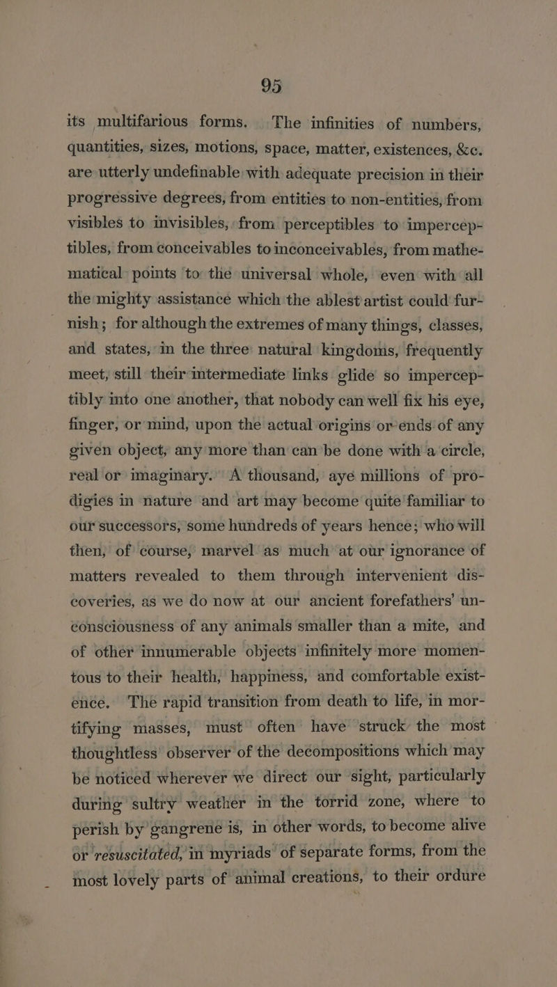 its multifarious forms. The infinities of numbers, quantities, sizes, motions, space, matter, existences, &amp;c. are utterly undefinable: with adequate precision in their progressive degrees, from entities to non-entities, from visibles to invisibles, from perceptibles to impercep- tibles, from conceivables toinconceivables, from mathe- matical points ‘to: the universal whole, even with ‘all the mighty assistance which the ablest artist could fur- nish; for although the extremes of many things, classes, and states, in the three natural kingdomis, frequently meet, still their imtermediate links glide so impercep- tibly mto one another, that nobody can well fix his eye, finger, or mind, upon the actual origins or-ends of any given object, any more than canbe done with a‘ circle, real or imaginary. A thousand, aye millions of pro- digies in nature and art may become quite familiar to our successors, some hundreds of years hence; who will then, of course, marvel. as’ much at our ignorance of matters revealed to them through mtervenient dis- coveries, as we do now at our ancient forefathers’ un- consciousness of any animals smaller than a mite, and of other innumerable objects infinttely more momen- tous to their health, happiness, and comfortable exist- ence. The rapid transition from death to life, in mor- tifying masses, must often have struck the most — thoughtless’ observer of the decompositions which may be noticed wherever we direct our sight, particularly during sultry weather in the torrid zone, where to perish by gangrene is, in other words, to become alive or resuscitated, in myriads of separate forms, from the most lovely parts of animal creations, to their ordure