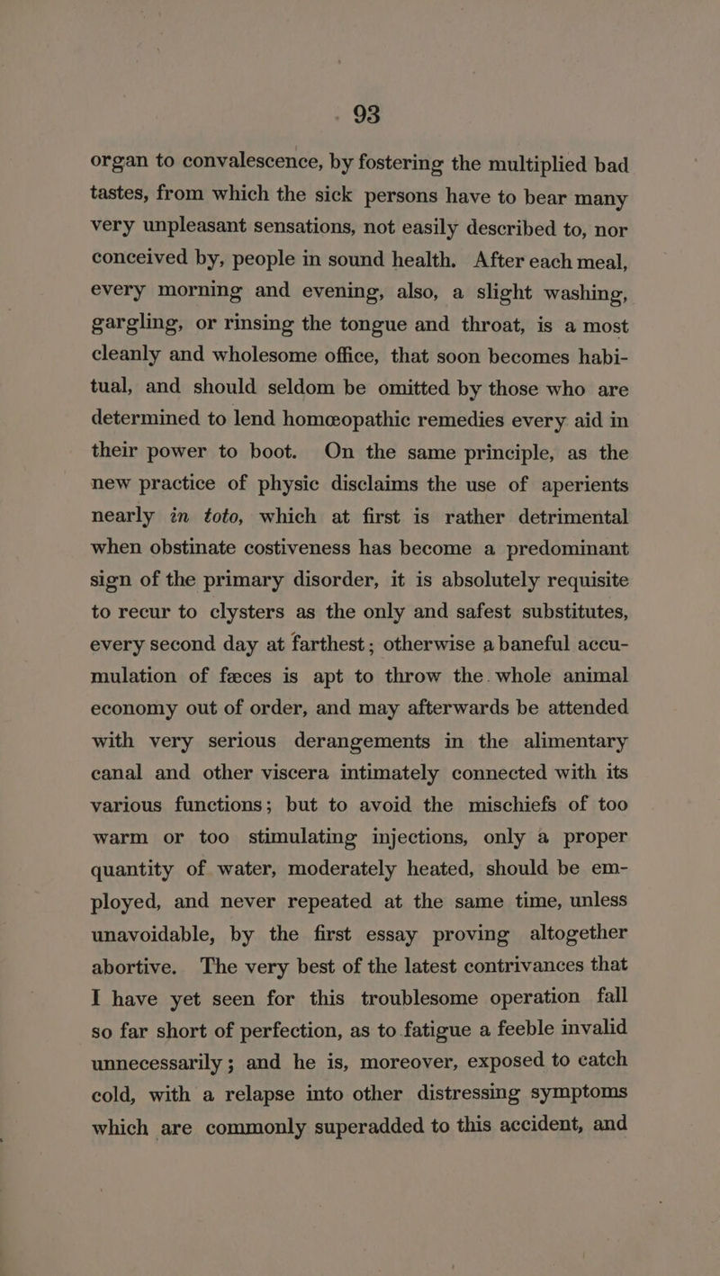 93 organ to convalescence, by fostering the multiplied bad tastes, from which the sick persons have to bear many very unpleasant sensations, not easily described to, nor conceived by, people in sound health. After each meal, every morning and evening, also, a slight washing, gargling, or rinsing the tongue and throat, is a most cleanly and wholesome office, that soon becomes habi- tual, and should seldom be omitted by those who are determined to lend homeopathic remedies every aid in their power to boot. On the same principle, as the new practice of physic disclaims the use of aperients nearly in toto, which at first is rather detrimental when obstinate costiveness has become a predominant sign of the primary disorder, it is absolutely requisite to recur to clysters as the only and safest substitutes, every second day at farthest; otherwise a baneful accu- mulation of faeces is apt to throw the. whole animal economy out of order, and may afterwards be attended with very serious derangements in the alimentary canal and other viscera intimately connected with its various functions; but to avoid the mischiefs of too warm or too stimulating injections, only a proper quantity of water, moderately heated, should be em- ployed, and never repeated at the same time, unless unavoidable, by the first essay proving altogether abortive. The very best of the latest contrivances that I have yet seen for this troublesome operation fall so far short of perfection, as to fatigue a feeble invalid unnecessarily ; and he is, moreover, exposed to catch cold, with a relapse into other distressing symptoms which are commonly superadded to this accident, and