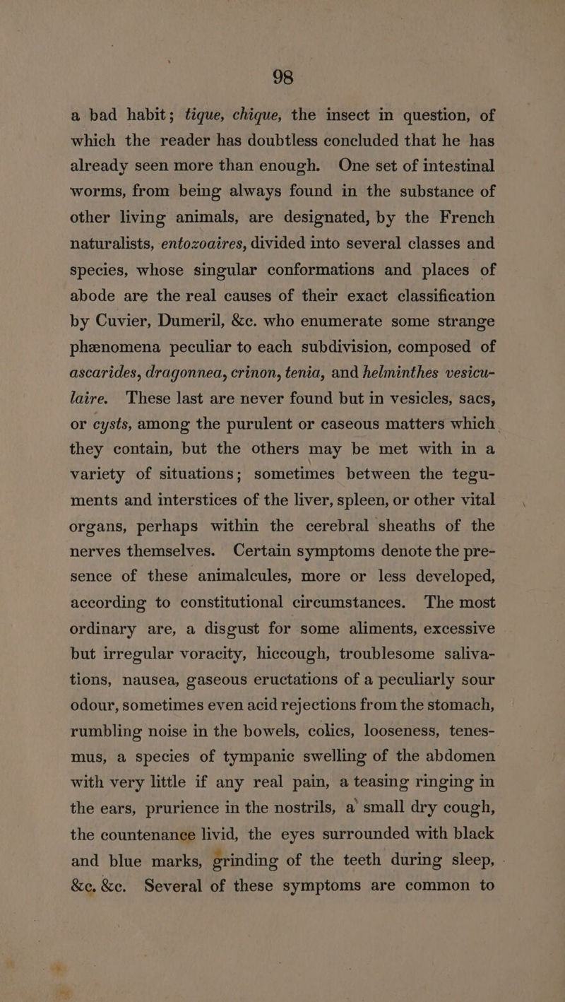 a bad habit; tique, chique, the insect in question, of which the reader has doubtless concluded that he has already seen more than enough. One set of intestinal worms, from being always found in the substance of other living animals, are designated, by the French naturalists, entozoaires, divided into several classes and species, whose singular conformations and places of abode are the real causes of their exact classification by Cuvier, Dumeril, &amp;c. who enumerate some strange phznomena peculiar to each subdivision, composed of ascarides, dragonnea, crinon, tenia, and helminthes vesicu- laire. These last are never found but in vesicles, sacs, or cysts, among the purulent or caseous matters which. they contain, but the others may be met with in a variety of situations; sometimes between the tegu- ments and interstices of the liver, spleen, or other vital organs, perhaps within the cerebral sheaths of the nerves themselves. Certain symptoms denote the pre- sence of these animalcules, more or less developed, according to constitutional circumstances. The most ordinary are, a disgust for some aliments, excessive but irregular voracity, hiccough, troublesome saliva- tions, nausea, gaseous eructations of a peculiarly sour odour, sometimes even acid rejections from the stomach, rumbling noise in the bowels, colics, looseness, tenes- mus, a species of tympanic swelling of the abdomen with very little if any real pain, a teasing ringing in the ears, prurience in the nostrils, a’ small dry cough, the countenance livid, the eyes surrounded with black and blue marks, erinding of the teeth during sleep, - &amp;e. &amp;e. Several of these symptoms are common to