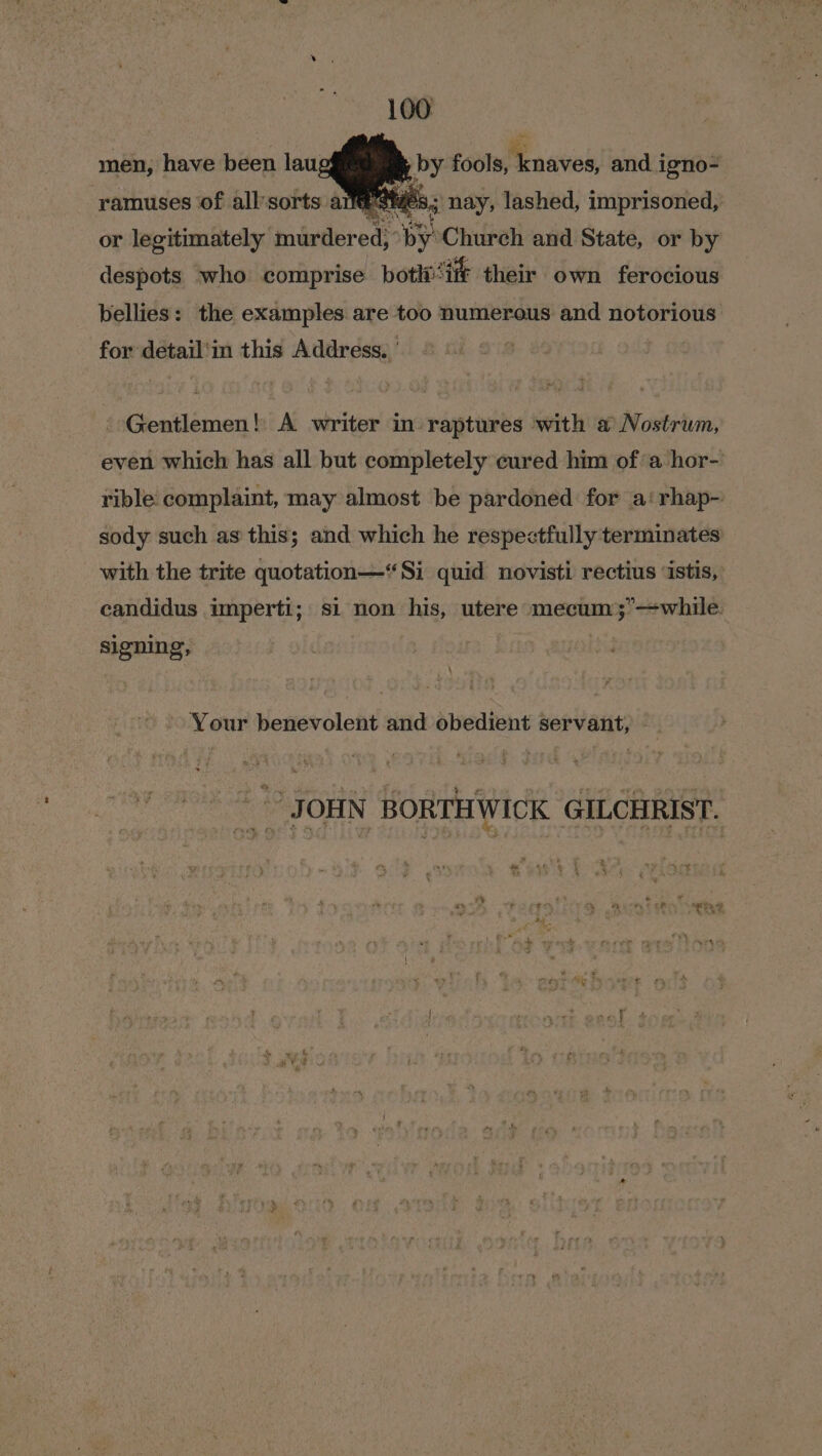 men, have been lau; de fools, RE cath and igno- ramuses of all'sorts arse 8; nay, lashed, imprisoned, or legitimately murdered, py Church and State, or by despots who comprise botli- ‘if their own ferocious bellies: the examples are too numerous and notorious for detail'in this Address. | - Gentlemen! A writer in raptures with a Nostrum, even which has all but completely cured him ofa hor- rible complaint, may almost be pardoned for a‘ rhap- sody such as this; and which he respectfully terminates with the trite quotation—*Si quid novisti rectius ‘istis, candidus imperti; si non his, utere mecum;’—while. signing, | . Your benevolent and obedient servant, _Joniy Howthiwick @icarast