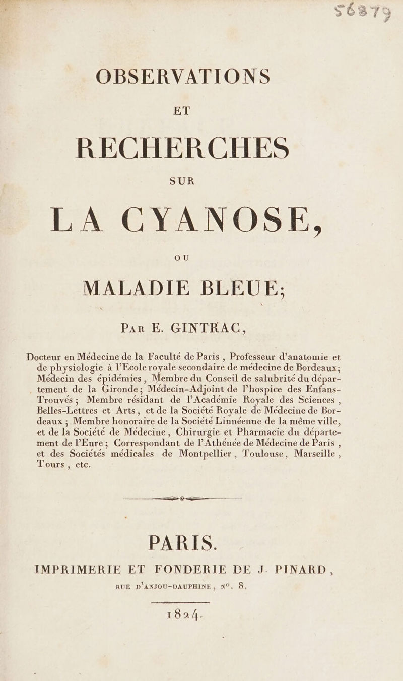 RECHERCHES LA CYANOSE, MALADIE BLEUE: Par E. GINTRAC, Docteur en Médecine de la Faculté de Paris , Professeur d'anatomie et de physiologie à l’École royale secondaire de médecine de Bordeaux; Médecin des épidémies, Membre du Conseil de salubrité du dépar- . tement de la Gironde; Médecin-Adjoint de l’hospice des Enfans- Trouves ; Membre résidant de l’Académie Royale des Sciences, Belles-Lettres et Arts, et de la Société Royale de Médecine de Bor- deaux ; Membre honoraire de la Société Linnéenne de la même ville, et de la Société de Médecine, Chirurgie et Pharmacie du départe- ment de l'Eure; Correspondant de l’Athénée de Médecine de Paris, et des Sociétés médicales de Montpellier, Toulouse, Marseille , Tours , etc. © ———— PARIS. IMPRIMERIE ET FONDERIE DE J. PINARD, RUE D'ANJOU-DAUPHINE, N°. 8. 1824.