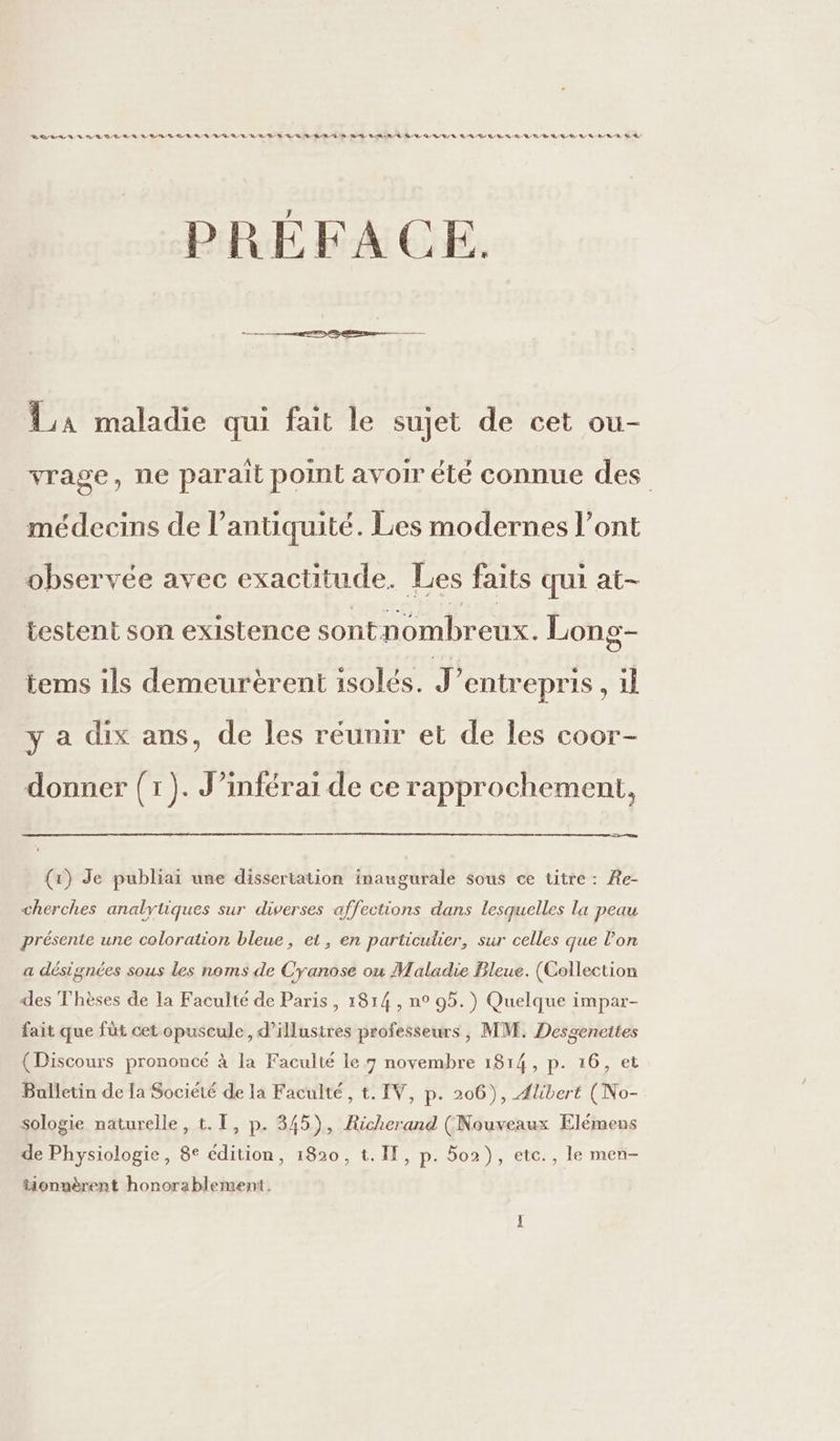 RURAL RL D LE À BL D © LE RRQ RL RE DR QE BR ÉD ED LRU DR QU ER LL DR SR D RM BR QE EL EUR A LE PRÉFACE. La maladie qui fait le sujet de cet ou- vrage, ne parait point avoir été connue des médecins de l’antiquité. Les modernes l’ont observée avec exactitude. Les faits qui at- testent son existence sontnombreux. Long- tems ils demeurèrent isolés. J entrepris , il y a dix ans, de les réunir et de les coor- donner ( I jt J’inférai de ce rapprochement, En (1) Je publiai une dissertation inaugurale sous ce titre : Re- cherches analytiques sur diverses affections dans lesquelles la peau présente une coloration bleue, et, en particulier, sur celles que l’on a désignées sous les noms de Cyanose où Maladie Bleue. (Collection des Thèses de la Faculté de Paris, 1814, n° 95.) Quelque impar- fait que füt cet opuscule, d’illusires professeurs, MM. Desgeneites (Discours prononcé à la Faculté le 9 novembre 1814, p. 16, et Bulletin de Ia Société de la Faculté, t. IV, p. 206), Ælibert (No- sologie naturelle, t. [, p. 345), Richerand (Nouveaux Elémens de Physiologie, 8e édition, 1820, t. If, p. 5o2}), etc., le men- tionnèrent honorablement.