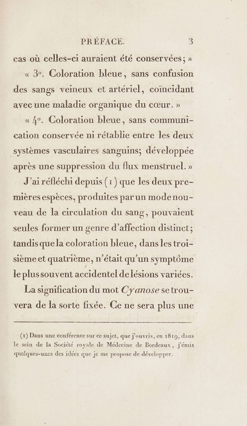 cas où celles-ci auraient été conservées ; » « 3°. Coloration bleue, sans confusion des sangs veineux et artériel, coïncidant avec une maladie organique du cœur. » « 4°. Coloration bleue, sans communi- cation conservée ni rétablie entre les deux systèmes vasculaires sanguins; développée après une suppression du flux menstruel. » J’ai réfléchi depuis (1) que les deux pre- mières espèces, produites par un modenou- veau de la circulation du sang, pouvaient seules former un genre d'affection distinct ; tandis que la coloration bleue, dans les troi- sième et quatrième, n’était qu'un symptôme le plussouvent accidentel de lésions variées. La signification du mot Cyanose se trou- vera de la sorte fixée. Ce ne sera plus une (1) Dans une conférence sur ce sujet, que j’ouvris, en 1819, daus le sein de la Société royale de Médecine de Bordeaux, j'émis quelques-unes des idées que je me propose de développer.