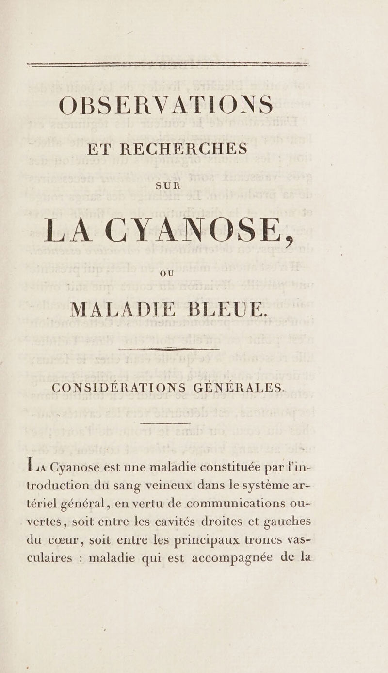 OBSERVATIONS ET RECHERCHES SUR LA CYANOSE, OU MALADIE BLEUE. CONSIDÉRATIONS GÉNÉRALES. LE Cyanose est une maladie constituée par l'in- troduction du sang veineux dans le système ar- tériel général, en vertu de communications ou- vertes, soit entre les cavités droites et gauches du cœur, soit entre les principaux troncs vas- culaires : maladie qui est accompagnée de la