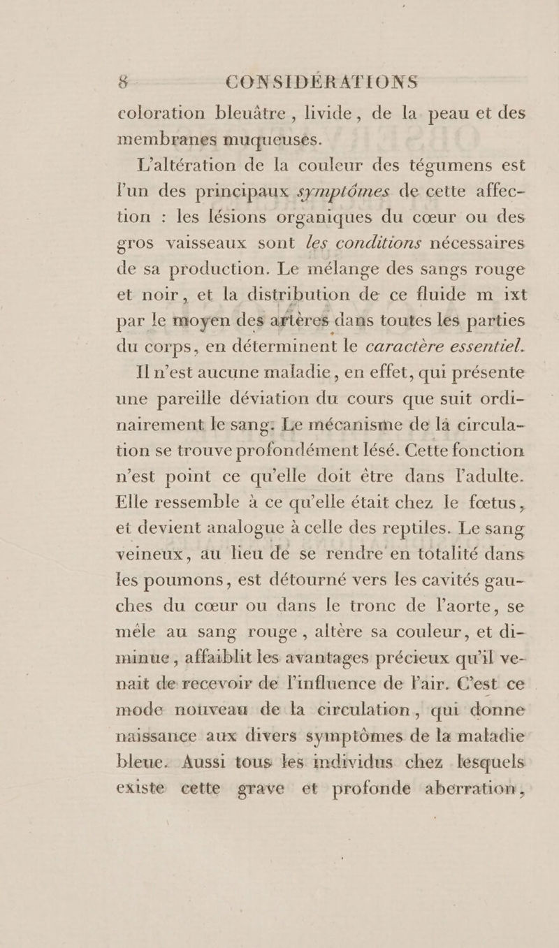 coloration bleuätre , livide, de la. peau et des membranes muqueusés. L’altération de la couleur des tégumens est lun des principaux symptômes de cette affec- tion : les lésions organiques du cœur ou des gros vaisseaux sont les conditions nécessaires de sa production. Le mélange des sangs rouge et noir, et la distribution de ce fluide m 1ixt par le moyen des artères dans toutes Les parties du corps, en déterminent le caractère essentiel. Il n’est aucune maladie, en effet, qui présente une pareille déviation du cours que suit ordi- nairement le sang: Le mécanisme de là circula- tion se trouve profondément lésé. Cette fonction n'est point ce qu'elle doit être dans l'adulte. Elle ressemble à ce qu’elle était chez le fœtus, et devient analogue à celle des reptiles. Le sang veineux, au heu de se rendre en totalité dans les poumons, est détourné vers les cavités gau- ches du cœur ou dans le tronc de lPaorte, se méle au sang rouge, altère sa couleur, et di- minue , affaiblit les avantages précieux qu'il ve- nait de recevoir de l'influence de Pair. C’est ce mode nouveau de la circulation, qui donne naissance aux divers symptômes de la maladie bleue. Aussi tous les individus chez lesquels existe cette grave et profonde aberration,