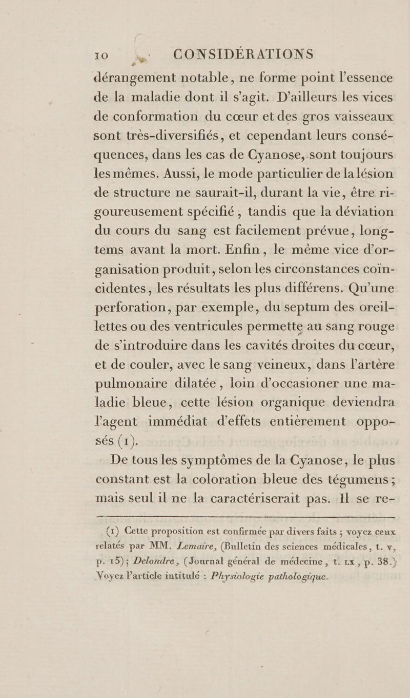 dérangement notable, ne forme point l'essence de la maladie dont il s’agit. D'ailleurs les vices de conformation du cœur et des gros vaisseaux sont très-diversifiés, et cependant leurs consé- quences, dans les cas de Cyanose, sont toujours les mêmes. Aussi, le mode particulier de la lésion de structure ne saurait-il, durant la vie, être ri- goureusement spécifié , tandis que la déviation du cours du sang est facilement prévue, long- tems avant la mort. Enfin, le même vice d’or- ganisation produit, selon les circonstances coin- cidentes, les résultats les plus différens. Qu’une perforation, par exemple, du septum des oreil- lettes ou des ventricules permette au sang rouge de s’introduire dans les cavités droites du cœur, et de couler, avec le sang veineux, dans lartère pulmonaire dilatée, loin d’occasioner une ma- ladie bleue, cette lésion organique deviendra l'agent immédiat d'effets entièrement oppo- sés (1 ). De tous les symptômes de [a Cyanose, le plus constant est la coloration bleue des tégumens ; mais seul il ne la caractériserait pas. Il se re- ee (1) Cette proposition est confirmée par divers faits ; voyez ceux relatés par MM. Lemaire, (Bulletin des sciences médicales, t. v, p. 15); Delondre, (Journal général de médecine, t. Lx, p. 38.) Voyez Particle intitulé : Physiologie pathologique.