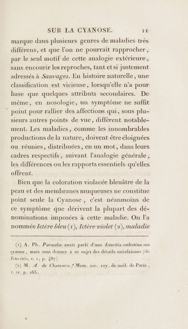 marque dans plusieurs genres de maladies très différens, et que lon ne pourrait rapprocher, par le seul motif de cette analogie extérieure, sans encourir les reproches, tant et si Justement adressés à Sauvages. En histoire naturelle, une classification est vicieuse, lorsqu'elle n’a pour base que quelques attributs secondaires. De même, en nosologie, un symptôme ne suffit point pour rallier des affections qui, sous plu- sieurs autres points de vue, différent notable- ment. Les maladies, comme les innombrables productions de la nature, doivent être éloignées ou réunies, distribuées, en un mot, dans leurs cadres respectifs, suivant l’analogie générale, les différences ou les rapports essentiels qu’elles offrent. Bien que la coloration violacée bleuätre de [a peau et des membranes muqueuses ne constitue point seule la Cyanose, cest néanmoins de ce symptôme que dérivent la plupart des dé- nominations imposées à cette maladie. On l’a nommée Jctère bleu (x), Ictère violet (2), maladie (1) A. Ph. Paracelse avait parlé d’une Jcteritia cœlestina seu cyanea, mais sans donner à ce sujet des détails satisfaisans (de Fcteritiis, €. 1, p. 487). (2) M. A. de Chamseru # Mem. soc. ray. de méd. de Paris , t. tv, p- 265.