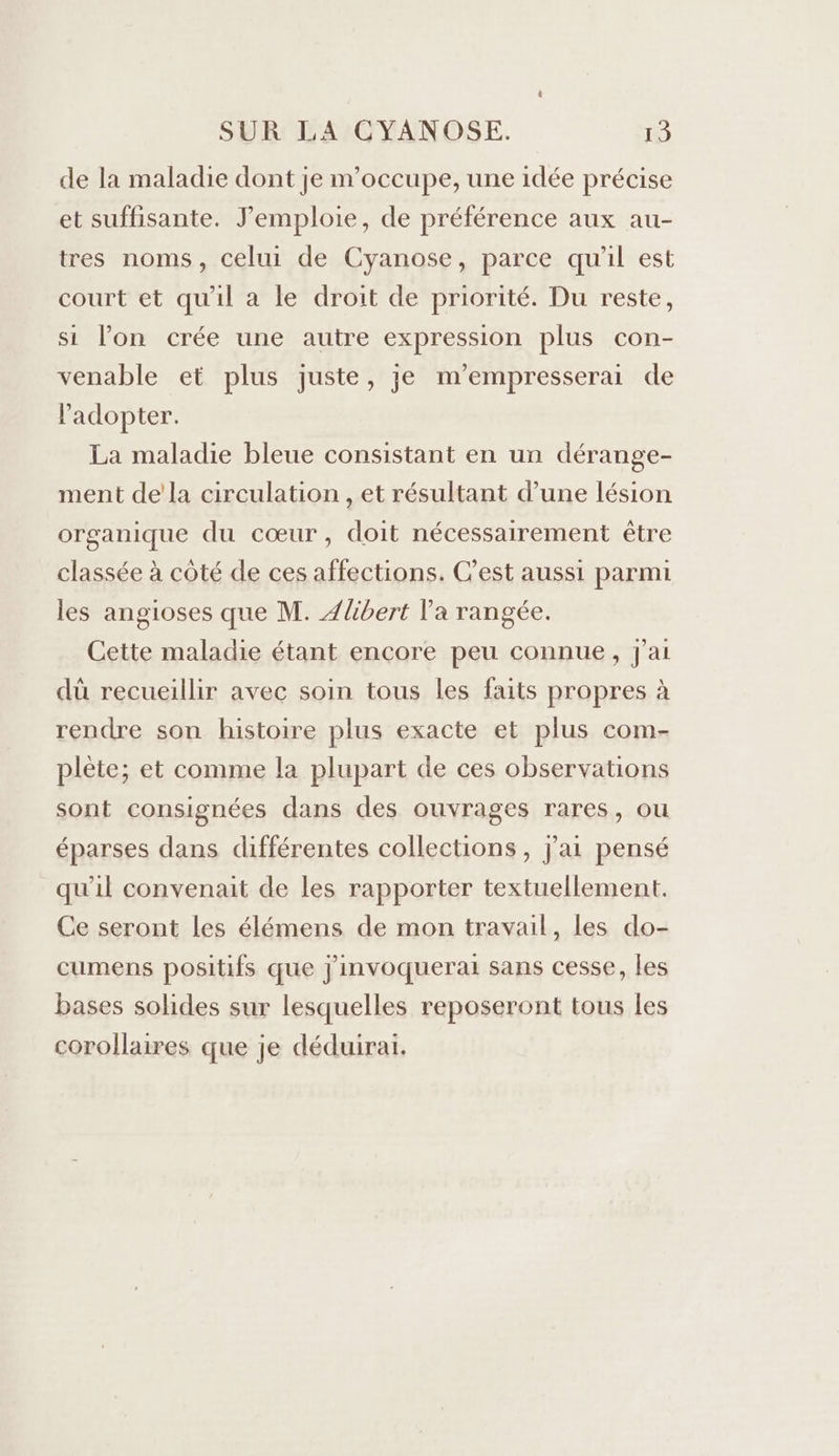 de la maladie dont je m'occupe, une idée précise et suffisante. J’emploie, de préférence aux au- tres noms, celui de Cyanose, parce qu'il est court et qu'il a le droit de priorité. Du reste, si lon crée une autre expression plus con- venable et plus juste, je m’empresserai de ladopter. La maladie bleue consistant en un dérange- ment de'la circulation , et résultant d’une lésion organique du cœur, doit nécessairement être classée à côté de ces affections. C’est aussi parmi les angioses que M. Ælibert Va rangée. Cette maladie étant encore peu connue, j'ai dû recueillir avec soin tous les faits propres à rendre son histoire plus exacte et plus com- plète; et comme la plupart de ces observations sont consignées dans des ouvrages rares, ou éparses dans différentes collections , J'ai pensé qu’il convenait de les rapporter textuellement. Ce seront les élémens de mon travail, les do- cumens positifs que j'invoquerai sans cesse, les bases solides sur lesquelles reposeront tous les corollaires que je déduirai.