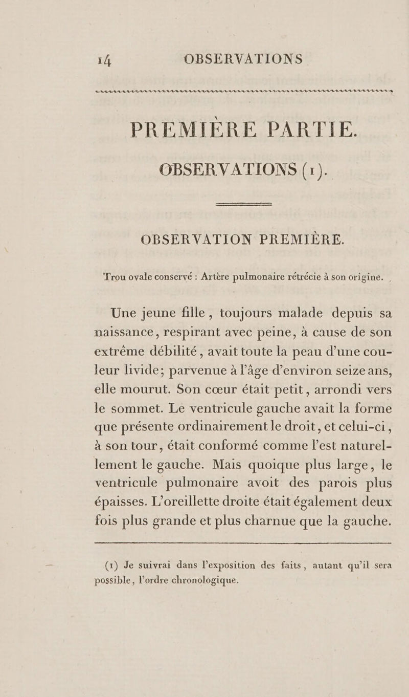 RAR RL RL RE LR RE RL Q/R ER RL RL RL ER ER RO GR A A ER ES RE ER EE LR EEE 1222422222) PREMIÈRE PARTIE. OBSERVATIONS (1). OBSERVATION PREMIÈRE. Trou ovale conservé : Artère pulmonaire rétrécie à son origine. Une jeune fille, toujours malade depuis sa naissance, respirant avec peine, à cause de son extrême débilité, avait toute la peau d’une cou- leur livide; parvenue à l’âge d’environ seize ans, elle mourut. Son cœur était petit, arrondi vers le sommet. Le ventricule gauche avait la forme que présente ordinairement le droit, et celui-ci, à son tour, était conformé comme l’est naturel- lement le gauche. Mais quoique plus large, le ventricule pulmonaire avoit des parois plus épaisses. L’oreillette droite était également deux fois plus grande et plus charnue que la gauche. (1) Je suivrai dans l'exposition des faits, autant qu’il sera possible, l’ordre chronologique.