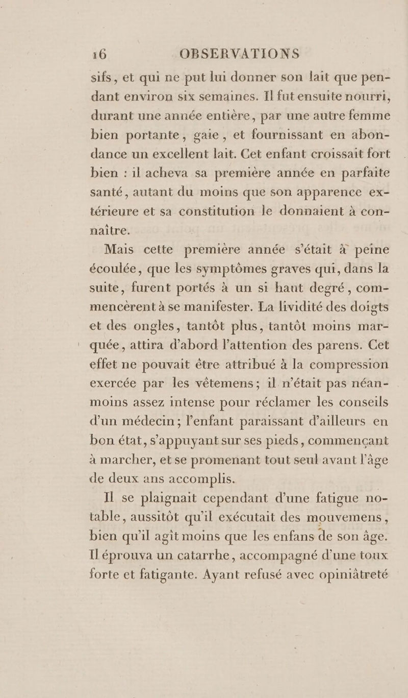 sifs, et qui ne put lui donner son lait que pen- dant environ six semaines. Il fut ensuite nourri, durant une année entière, par une autre femme bien portante, gaie, et fournissant en abon- dance un excellent lait. Cet enfant croissait fort bien : il acheva sa première année en parfaite santé, autant du moins que son apparence ex- térieure et sa constitution le donnaient à con- naitre. Mais cette premiere année s'était à peine écoulée, que les symptômes graves qui, dans la suite, furent portés à un si haut degré, com- mencérent à se manifester. La lividité des doigts et des ongles, tantôt plus, tantôt moins mar- quée, attira d’abord l'attention des parens. Cet effet ne pouvait être attribué à la compression exercée par les vêtemens ; il n’était pas néan- moins assez intense pour réclamer les conseils d’un médecin; enfant paraissant d'ailleurs en bon état, s'appuyant sur ses pieds, commencant à marcher, et se promenant tout seul avant l’âge de deux ans accomplis. Il se plaignait cependant d’une fatigue no- table, aussitôt qu'il exécutait des mouvemens, bien qu'il agit moins que les enfans de son âge. Il éprouva un catarrhe, accompagné d’une toux forte et fatigante. Ayant refusé avec opiniätreté