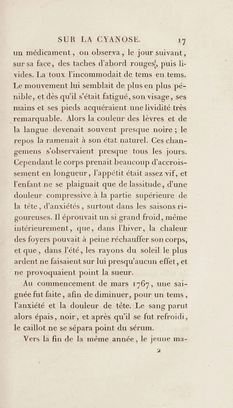 un médicament, on observa, le jour suivant, sur sa face, des taches d’abord rouges! puis li- vides. La toux l’incommodait de tems en tems. Le mouvement lui semblait de plus en plus pé- nible, et dès qu'il s'était fatigué, son visage, ses mains et ses pieds acquéraient une lividité très remarquable. Alors la couleur des lèvres et de la langue devenait souvent presque noire ; le repos la ramenait à son état naturel. Ces chan- gemens s’observaient presque tous les jours. Cependant le corps prenait beaucoup d’accrois- sement en longueur, l’appétit était assez vif, et enfant ne se plaignait que de lassitude, d’une douleur compressive à la partie supérieure de la tête, d’anxiétés, surtout dans les saisons ri- goureuses. Il éprouvait un si grand froid, même intérieurement, que, dans l'hiver, la chaleur des foyers pouvait à peine réchauffer son corps, et que, dans l'été, les rayons du soleil le plus ardent ne faisaient sur lui presqu’aucun effet, et ne provoquaient point la sueur. Au commencement de mars 1767, une sai- gnée fut faite, afin de diminuer, pour un tems, l'anxiété et la douleur de tête. Le sang parut alors épais, noir, et après qu'il se fut refroidi, le caillot ne se sépara point du sérum. Vers la fin de la même année, le jeune ma- 2