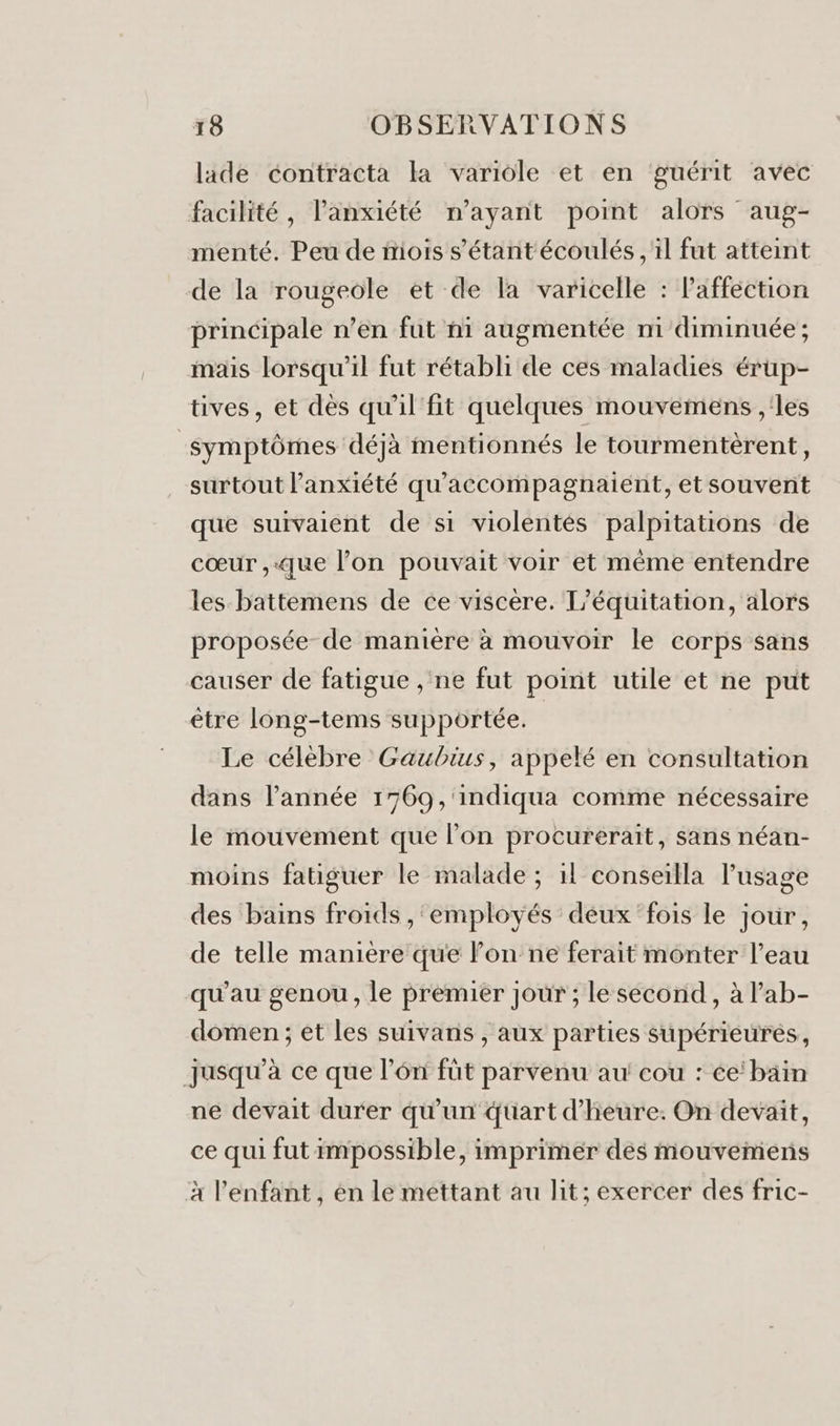 lide contracta la variole et en guérit avec facilité, l'anxiété n'ayant point alors aug- menté. Peu de iois s'étant écoulés , il fut atteint de la rougeole et de la varicelle : lafféction principale n’en fut ni augmentée mi diminuée ; mais lorsqu'il fut rétabli de ces maladies érup- tives, et dès qu'il fit quelques mouvemens ,'les symptômes déjà mentionnés le tourmentèrent, surtout l'anxiété qu'accompagnaient, et souvent que suivaient de si violentes palpitations de cœur ,.que l’on pouvait voir et même entendre les battemens de ce viscère. T’équitation, alors proposée de manière à mouvoir le corps sans causer de fatigue , ne fut point utile et ne put être long-tems supportée. | Le célèbre Gaubius, appelé en consultation dans l’année 1769 ,'indiqua comme nécessaire le mouvement que l’on procurerait, sans néan- moins fatiguer le malade ; 1l conseiïlla l'usage D des bains froids , ‘employés deux fois le jour, de telle manière que l’on ne ferait monter l’eau qu’au genou, le premier jour ; le second, à lab- domen ; ét les suivans , aux parties supérieures, jusqu’à ce que l’én fût parvenu au cou : ée’bain ne devait durer qu'un quart d'heure. On devait, ce qui fut impossible, imprimer dés mouvemens x l'enfant, én le mettant au lit; exercer des fric-