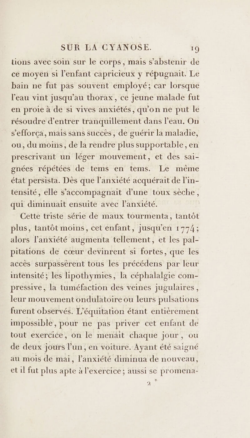 tions avec soin sur le corps, mais s'abstenir de ce moyen si l'enfant capricieux y répugnait. Le bain ne fut pas souvent employé; car lorsque l'eau vint jusqu’au thorax, ce jeune malade fut en proie à de si vives anxiétés, qu'on ne put le résoudre d'entrer tranquillement dans l’eau. On s’efforça, mais sans succès, de guérir la maladie, ou, du moins, de la rendre plus supportable , en prescrivant un léger mouvement, et des sai- gnées répétées de tems en tems. Le même état persista. Dès que l'anxiété acquérait de lin- tensité, elle s’accompagnait d’une toux sèche, qui diminuait ensuite avec l'anxiété. Cette triste série de maux tourmenta, tantôt plus, tantôt moins, cet enfant, jusqu'en 1774; alors l'anxiété augmenta tellement, et les pal- pitations de cœur devinrent si fortes, que les accès surpassèrent tous les précédens par leur intensité; les lipothymies, la céphalalgie com- pressive, la tuméfaction des veines jugulaires, leur mouvement ondulatoire ou leurs pulsations furent observés. L’équitation étant entièrement impossible, pour ne pas priver cet enfant de tout exercice, on le menait chaque jour, ou de deux jours l’un , en voiture. Ayant été saigné au mois de mai, l'anxiété diminua de nouveau, et il fut plus apte à l'exercice ; aussi se promena- X 2)