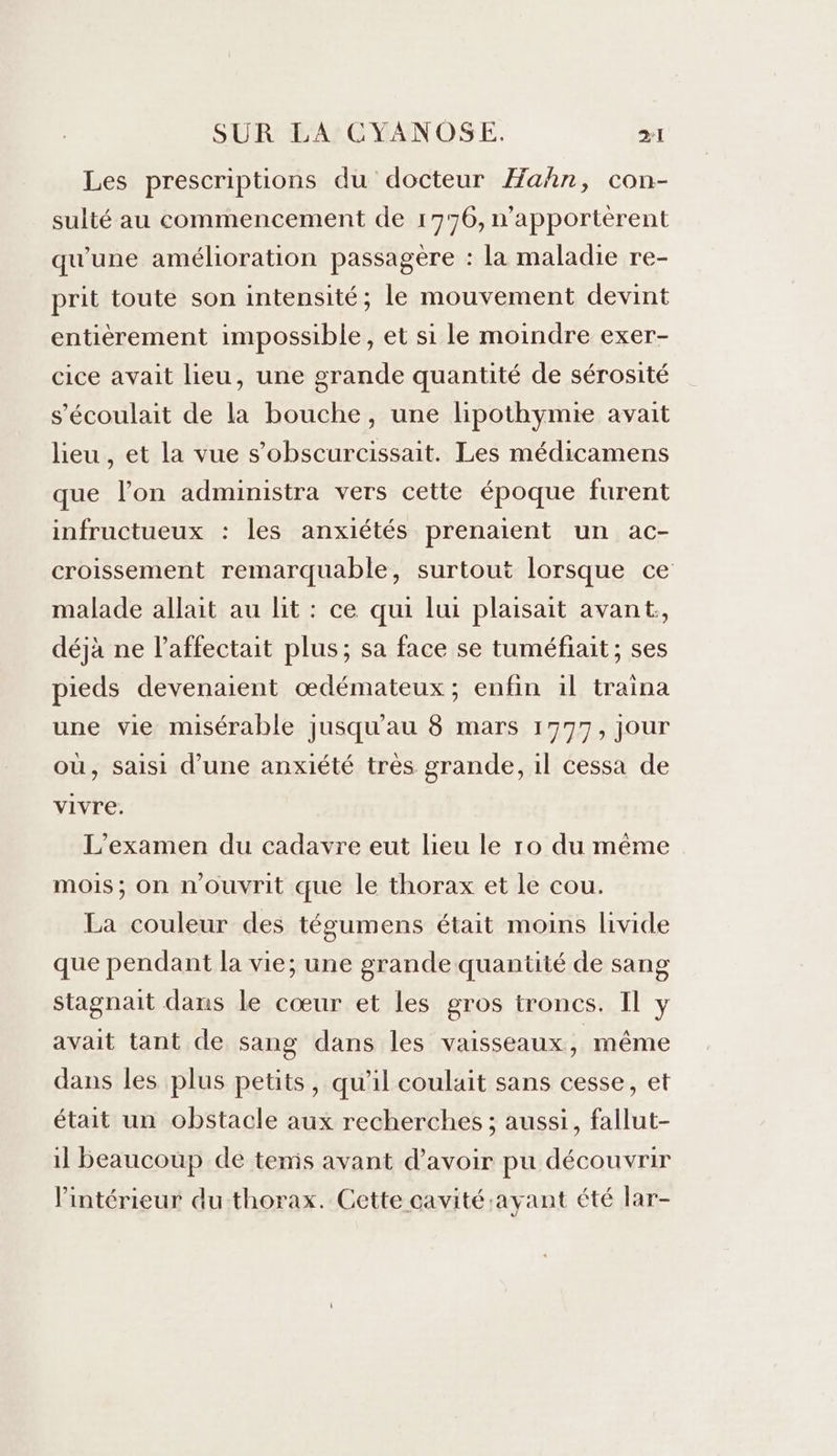 Les prescriptions du docteur Hahn, con- sulté au commencement de 1776, n'apporterent qu'une amélioration passagère : la maladie re- prit toute son intensité; le mouvement devint entièrement impossible, et si le moindre exer- cice avait lieu, une grande quantité de sérosité s'écoulait de la bouche, une lipothymie avait lieu , et la vue s’obscurcissait. Les médicamens que l’on administra vers cette époque furent infructueux : les anxiétés prenaient un ac- croissement remarquable, surtout lorsque ce malade allait au lit : ce qui lui plaisait avant;, déjà ne l’affectait plus; sa face se tuméfiait; ses pieds devenaient œdémateux ; enfin 1l traina une vie misérable jusqu’au 8 mars 1777, jour où, saisi d’une anxiété très grande, 1l cessa de vivre. L'examen du cadavre eut lieu le ro du même mois; on n'ouvrit que le thorax et le cou. La couleur des tégumens était moins livide que pendant la vie; une grande quantité de sang stagnait dans le cœur et les gros troncs. Il y avait tant de sang dans les vaisseaux, même dans les plus petits, qu’il coulait sans cesse, et était un obstacle aux recherches ; aussi, fallut- il beaucoup de temis avant d’avoir pu découvrir l’intérieur du thorax. Cette cavité :ayant été lar-