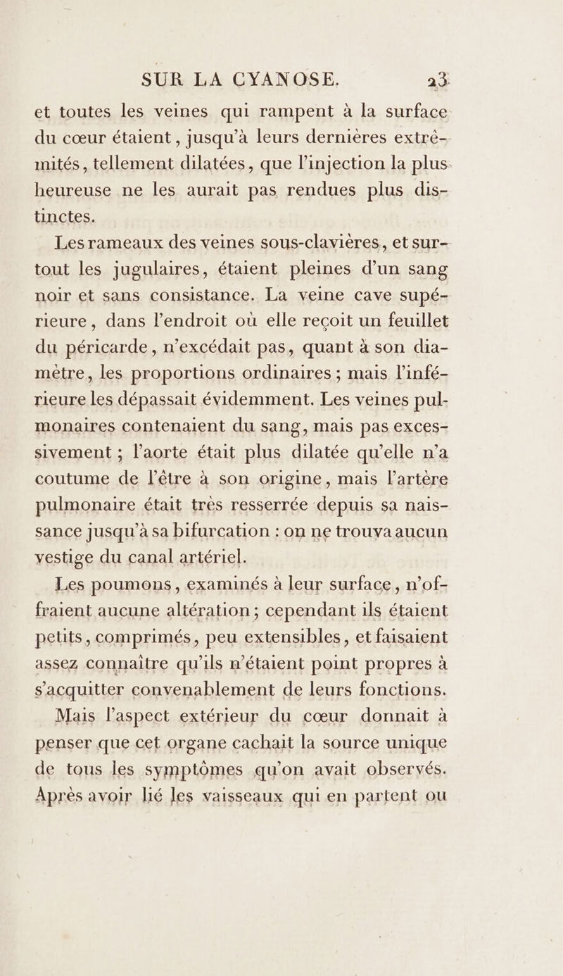 et toutes les veines qui rampent à la surface du cœur étaient , jusqu’à leurs dernières extré- mités , tellement dilatées, que linjection la plus heureuse ne les aurait pas rendues plus dis- tinctes. Les rameaux des veines sous-clavières, et sur- tout les jugulaires, étaient pleines d’un sang noir et sans consistance. La veine cave supé- rieure, dans l’endroit où elle recoit un feuillet du péricarde, n’excédait pas, quant à son dia- mètre, les proportions ordinaires ; mais l’infé- rieure les dépassait évidemment. Les veines pul- monaires contenaient du sang, mais pas exces- sivement ; l’aorte était plus dilatée qu’elle n’a coutume de l'être à son origine, mais l'artère pulmonaire était tres resserrée depuis sa nais- sance jusqu’à sa bifurcation : on ne trouvaaucun vestige du canal artériel. Les poumons, examinés à leur surface, n’of- fraient aucune altération; cependant ils étaient petits, comprimés, peu extensibles, et faisaient assez connaitre qu'ils n'étaient point propres à s'acquitter convenablement de leurs fonctions. Mais l'aspect extérieur du cœur donnait à penser que cet organe cachait la source unique de tous les symptômes qu'on avait observés. Après avoir lié les vaisseaux qui en partent ou
