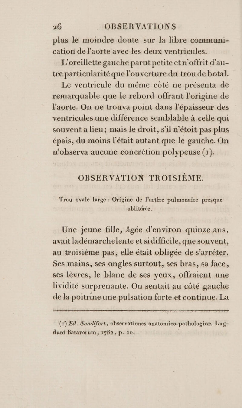 plus le moindre doute sur la libre communi- cation de l'aorte avec les deux ventricules. L’oreillette gauche parut petite et n’offrit d’au- tre particularité que ouverture du trou de botal. Le ventricule du même côté ne présenta de remarquable que le rebord offrant Porigine de l'aorte. On ne trouva point dans l'épaisseur des ventricules une différence semblable à celle qui souvent a lieu; mais le droit, s'il n’étoit pas plus épais, du moins l'était autant que le gauche. On n’observa aucune concrétion polypeuse (r). OBSERVATION TROISIÈME. Trou ovale large : Origine de l'artère pulmonaire presque oblitérée. Une jeune fille, âgée d'environ quinze ans, avait ladémarchelente et sidifficile, que souvent, au troisième pas, elle était obligée de s'arrêter. Ses mains, ses ongles surtout, ses bras, sa face, ses lèvres, le blanc de ses yeux, offraient une lividité surprenante. On sentait au côté gauche de la poitrine une pulsation forte.et continue. La (1) Ed. Sandifort, observationes anatomico-pathologicæe. Lug- duni Batavorum , 1782, p. 10. |
