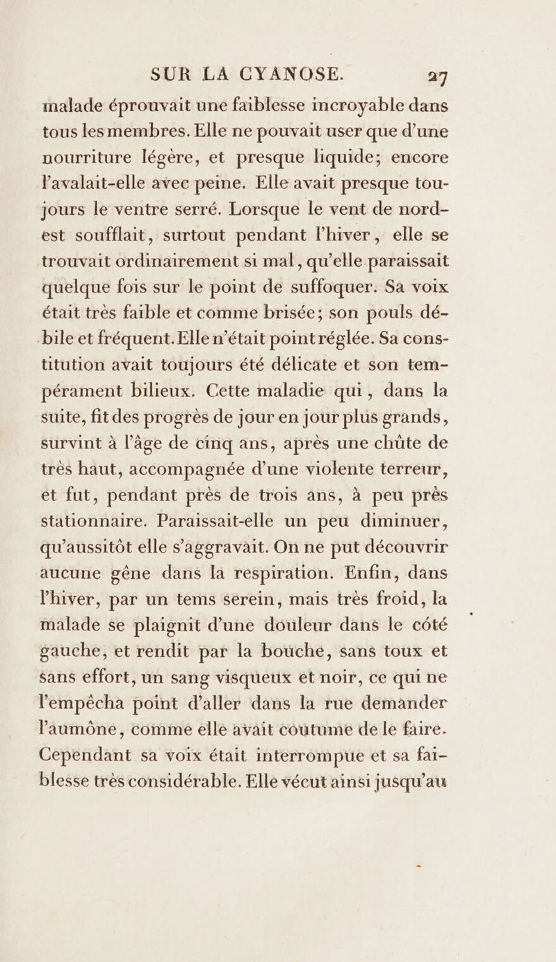 malade éprouvait une faiblesse mcroyable dans tous les membres. Elle ne pouvait user que d’une uourriture légère, et presque liquide; encore lavalait-elle avec peine. Elle avait presque tou- jours le ventre serré. Lorsque le vent de nord- est soufflait, surtout pendant l'hiver, elle se trouvait ordinairement si mal, qu’elle paraissait quelque fois sur le point de suffoquer. Sa voix était très faible et comme brisée; son pouls dé- bile et fréquent. Elle n’était point réglée. Sa cons- ttution avait toujours été délicate et son tem- pérament bilieux. Cette maladie qui, dans la suite, fit des progrès de jour en jour plus grands, survint à l’âge de cinq ans, après une chüte de tres haut, accompagnée d’une violente terreur, et fut, pendant près de trois ans, à peu près stationnaire. Paraissait-elle un peu diminuer, qu’aussitôt elle s’'aggravait. On ne put découvrir aucune gêne dans la respiration. Enfin, dans l'hiver, par un tems serein, mais très froid, la malade se plaignit d’une douleur dans le côté gauche, et rendit par la bouche, sans toux et Sans effort, un sang visqueux et noir, ce qui ne lempêcha point d'aller dans la rue demander Paumône, comme elle avait coutume de le faire. Cependant sa voix était interrompue et sa fai- blesse très considérable. Elle vécut ainsi jusqu’au
