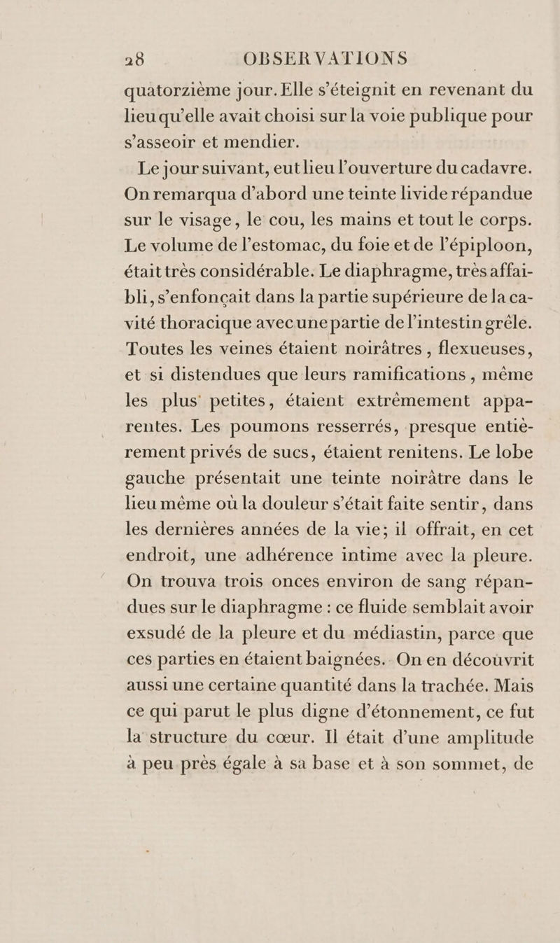 quatorzième jour. Elle s’éteignit en revenant du lieu qu’elle avait choisi sur la voie publique pour s'asseoir et mendier. Le jour suivant, eut lieu l’ouverture du cadavre. On remarqua d’abord une teinte livide répandue sur le visage, le cou, les mains et tout le corps. Le volume de l'estomac, du foie et de lépiploon, étaittrès considérable. Le diaphragme, très affai- bli,s’enfonçait dans la partie supérieure de la ca- vité thoracique avecune partie de l'intestin grêle. Toutes les veines étaient noirâtres , flexueuses, et si distendues que leurs ramifications , même les plus’ petites, étaient extrèmement appa- rentes. Les poumons resserrés, presque entie- rement privés de sucs, étaient renitens. Le lobe gauche présentait une teinte noirâtre dans le lieu même où la douleur s'était faite sentir, dans les dernières années de la vie; il offrait, en cet endroit, une adhérence intime avec la pleure. On trouva trois onces environ de sang répan- dues sur le diaphragme : ce fluide semblait avoir exsudé de la pleure et du médiastin, parce que ces parties en étaient baignées.. On en découvrit aussi une certaine quantité dans la trachée. Mais ce qui parut le plus digne d’étonnement, ce fut la structure du cœur. Il était d’une amplitude à peu près égale à sa base et à son sommet, de