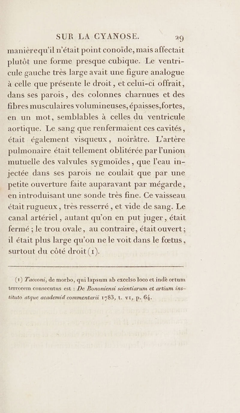maniérequ'il n’était point conoïde, mais affectait plutôt une forme presque cubique. Le ventri- cule gauche très large avait une figure analogue à celle que présente le droit, et celui-ci offrait, dans ses parois, des colonnes charnues et des fibres musculaires volumineuses,épaisses,fortes, en un mot, semblables à celles du ventricule aortique. Le sang que renfermaient ces cavités, était également visqueux, noirâtre. L’artère pulmonaire était tellement oblitérée par l'union mutuelie des valvules sygmoïdes , que l’eau in- jectée dans ses parois ne coulait que par une petite ouverture faite auparavant par mégarde, en introduisant une sonde tres fine. Ce vaisseau était rugueux, très resserré , et vide de sang. Le canal artériel , autant qu'on en put juger, était fermé ; le trou ovale, au contraire, était ouvert ; il était plus large qu’on ne le voit dans le fœtus, surtout du côté droit (1). (x) Tacconi, de morbo, qui lapsum ab excelso loco et indè ortum terrorem consecutus est : De Bonontensi scientiarum et artium ins- lituto atque academid commentarit 1783, t. vi, p. 64.