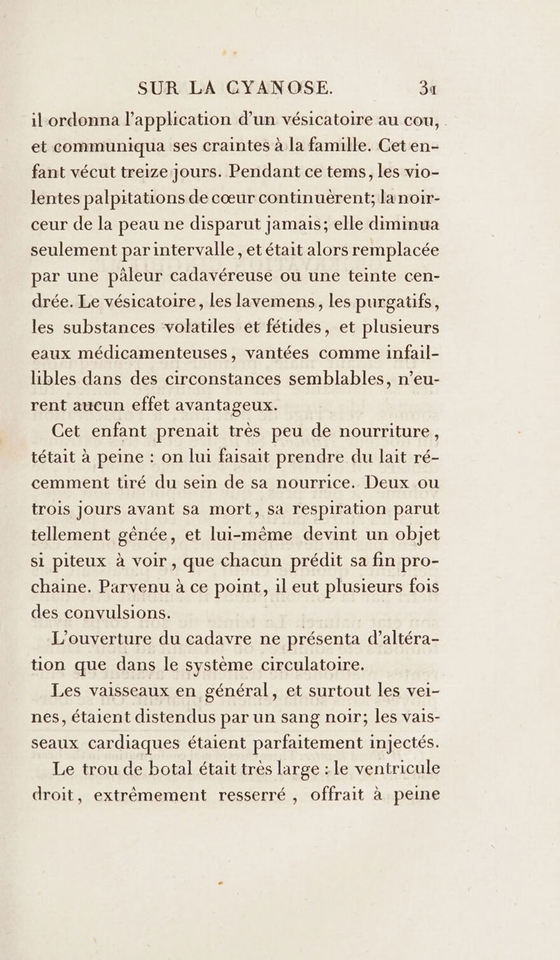 il ordonna l'application d’un vésicatoire au cou, . et communiqua ses craintes à la famille. Cet en- fant vécut treize Jours. Pendant ce tems, les vio- lentes palpitations de cœur continuèrent; lanoir- ceur de la peau ne disparut jamais; elle diminua seulement parintervalle, et était alors remplacée par une pâleur cadavéreuse ou une teinte cen- drée. Le vésicatoire, les lavemens, les purgatifs, les substances volatiles et fétides, et plusieurs eaux médicamenteuses, vantées comme infail- libles dans des circonstances semblables, n’eu- rent aucun effet avantageux. Cet enfant prenait très peu de nourriture, tétait à peine : on lui faisait prendre du lait ré- cemment tiré du sein de sa nourrice. Deux ou trois jours avant sa mort, sa respiration parut tellement gênée, et lui-même devint un objet si piteux à voir, que chacun prédit sa fin pro- chaine. Parvenu à ce point, il eut plusieurs fois des convulsions. L'ouverture du cadavre ne présenta d’altéra- tion que dans le système circulatoire. Les vaisseaux en général, et surtout les vei- nes, étaient distendus par un sang noir; les vais- seaux cardiaques étaient parfaitement injectés. Le trou de botal était tres large : le ventricule droit, extrêmement resserré , offrait à peine