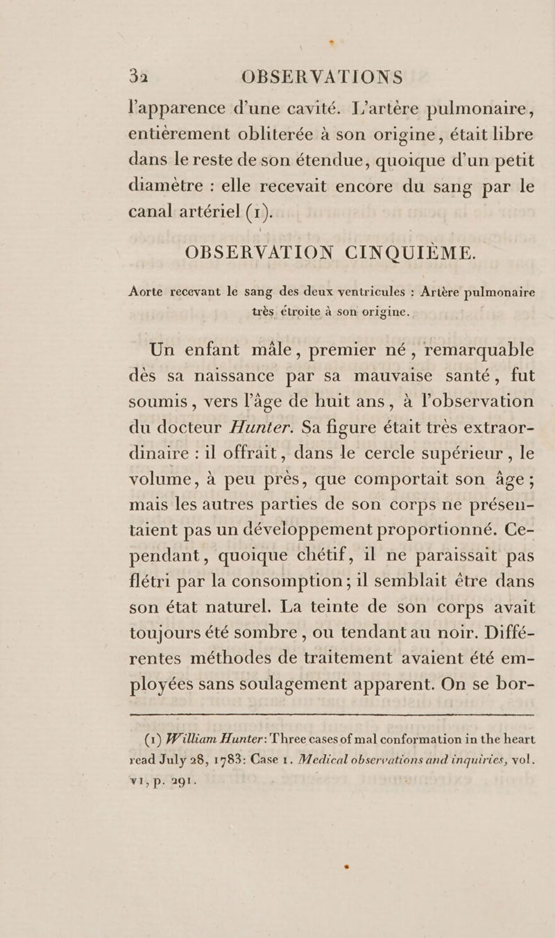 l'apparence d’une cavité. T’artère pulmonaire, entièrement obliterée à son origine, était libre dans le reste de son étendue, quoique d’un petit diamètre : elle recevait encore du sang par le canal artériel (x). OBSERVATION CINQUIÈME. Aorte recevant le sang des deux ventricules : Artère pulmonaire très étroite à son origine. Un enfant male, premier né, remarquable dès sa naissance par sa mauvaise santé, fut soumis, vers l’âge de huit ans, à lobservation du docteur Hunter. Sa figure était très extraor- dinaire : il offrait, dans le cercle supérieur , le volume, à peu près, que comportait son âge; mais les autres parties de son corps ne présen- taient pas un développement proportionné. Ce- pendant, quoique chétif, il ne paraissait pas flétri par la consomption; il semblait être dans son état naturel. La teinte de son corps avait toujours été sombre , ou tendant au noir. Diffé- rentes méthodes de traitement avaient été em- ployées sans soulagement apparent. On se bor- (1) William Hunter: Three cases of mal conformation in the heart read July 28, 1783: Case 1. Medical observations and inquiries, vol. VI, P. 291.