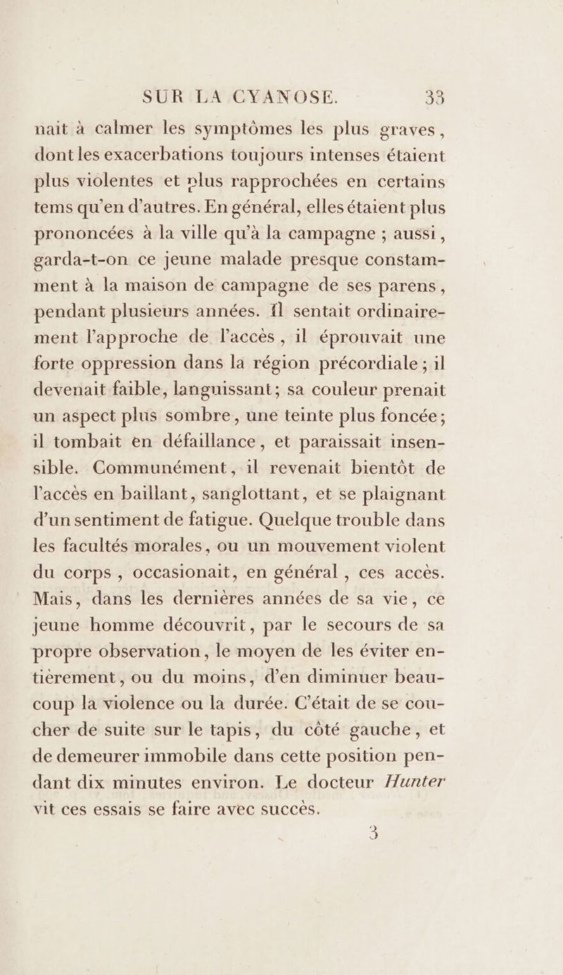 nait à calmer les symptômes les plus graves, dont les exacerbations toujours intenses étaient plus violentes et nlus rapprochées en certains tems qu'en d’autres. En général, elles étaient plus prononcées à la ville qu’à la campagne ; aussi, garda-t-on ce jeune malade presque constam- ment à la maison de campagne de ses parens, pendant plusieurs années. Il sentait ordinaire- ment l'approche de Paccès , il éprouvait une forte oppression dans la région précordiale ; il devenait faible, languissant; sa couleur prenait un aspect plus sombre, une teinte plus foncée; il tombait en défaillance, et paraissait insen- sible. Communément, il revenait bientôt de l'accès en baillant, sanglottant, et se plaignant d’un sentiment de fatigue. Quelque trouble dans les facultés morales, ou un mouvement violent du corps , occasionait, en général , ces accès. Mais, dans les dernières années de sa vie, ce jeune homme découvrit, par le secours de sa propre observation , le moyen de les éviter en- tiérement , ou du moins, d'en diminuer beau- coup la violence ou la durée. C'était de se cou- cher de suite sur le tapis, du côté gauche, et de demeurer immobile dans cette position pen- dant dix minutes environ. Le docteur unter vit ces essais se faire avec succes.