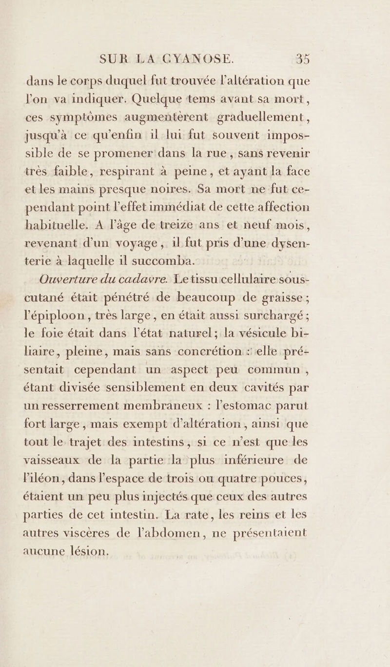dans le corps duquel fut trouvée laltération que l’on va indiquer. Quelque ‘tems avant sa mort, ces symptômes augmenterent graduellement, jusqu’à ce qu'enfin il lui fut souvent impos- sible de se promener dans la rue, sans revenir très faible, respirant à peine, et ayant la face et les mains presque noires. Sa mort ne fut ce- pendant point l'effet immédiat de cette affection habituelle. À l’âge de treize ans et neuf mois, revenant d’un voyage, il fut pris d’une dysen- terie à laquelle 11 succomba. | Ouverture du cadavre. Letissuicellulaire sous- cutané était pénétré de beaucoup de graisse ; l’épiploon, très large, en était aussi surchargé ; le foie était dans l’état naturel; la vésicule bi- lire, pleine, mais sans concrétion :'elle pré- sentait cependant un aspect peu commun , étant divisée sensiblement en deux cavités par un resserrement membraneux : l'estomac parut fort large , mais exempt d’altération , ainsi que tout le trajet des intestins, si ce n’est que les vaisseaux de la partie la plus inférieure de Piléon, dans l’espace de trois où quatre pouces, étaient un peu plus injectés que ceux des autres parties de cet intestin. La rate, les reins et les autres viscères de l'abdomen, ne présentaient aucune lésion.