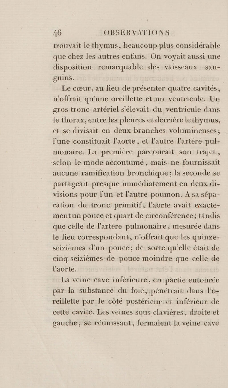 trouvait le thymus, beaucoup plus considérable que chez les autres enfans. On voyait aussi une disposition remarquable des vaisseaux san- guins. Le cœur, au lieu de présenter quatre cavités, n'offrait qu'une oreillette et un ventricule. Un gros tronc artériel s'élevait du ventricule dans le thorax, entre les pleures et derrière lethymus, et se divisait en deux branches volumineuses; l’une constituait l'aorte , et l’autre l'artère pul- monaire. La première parcourait son trajet, -selon le mode accoutumé , mais ne fournissait aucune ramification bronchique ; la seconde se partageait presque immédiatement en deux di- visions pour l’un et l’autre poumon. A sa sépa- ration du tronc primitif, l'aorte avait exacte- ment un pouce et quart de circonférence; tandis que celle de l'artère pulmonaire, mesurée dans le lieu correspondant, n’offrait que les quinze- seizièmes d’un pouce; de sorte qu’elle était de cinq seizièmes de pouce moindre que celle de l'aorte. | La veine cave inférieure, en partie entourée par la substance du foie, pénétrait dans l’o- reillette par le côté postérieur et inférieur de cette cavité. Les veines sous-clavières, droite et gauche, se réunissant, formaient la veine cave