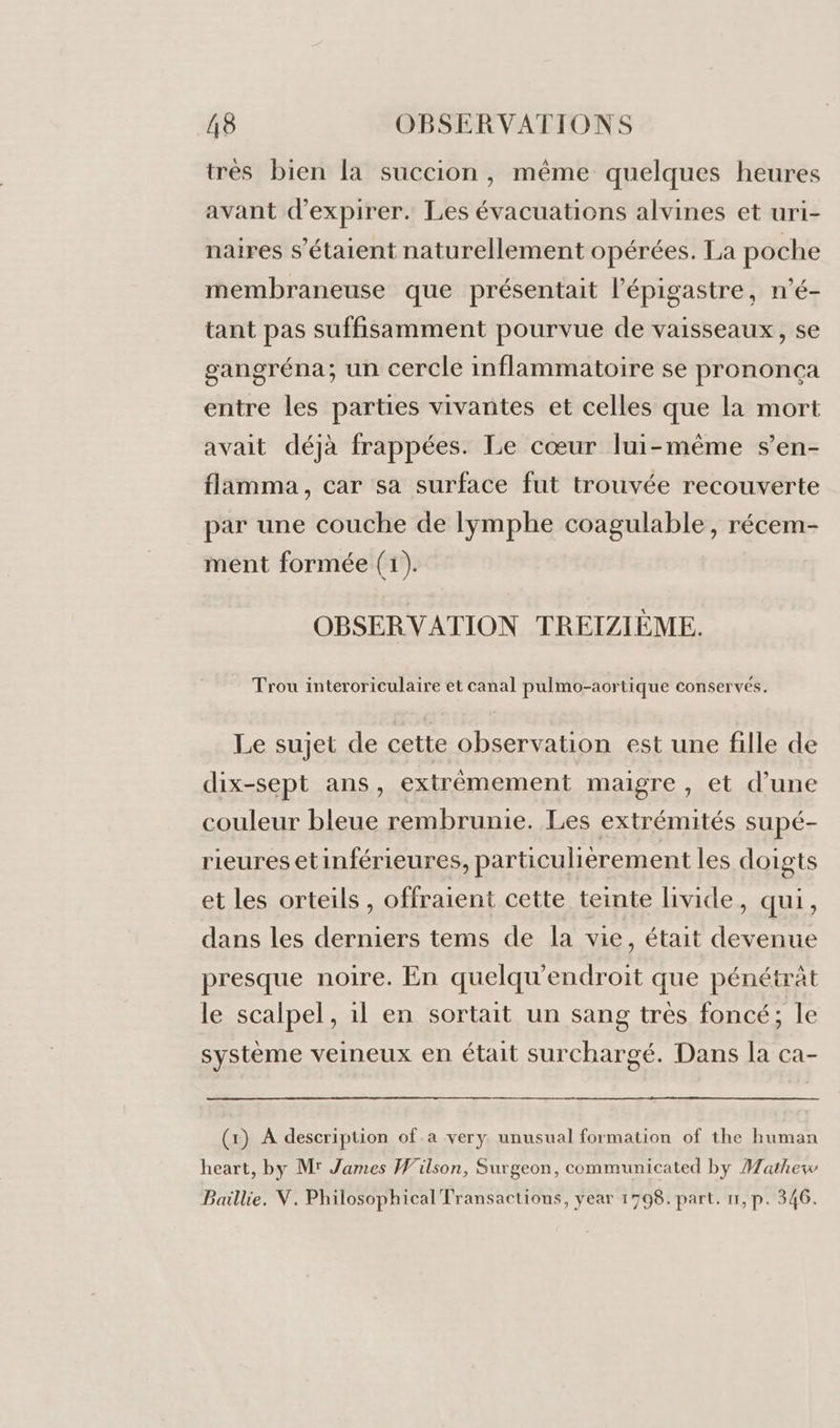 très bien [a succion, même quelques heures avant d’expirer. Les évacuations alvines et uri- naires s'étaient naturellement opérées. La poche membraneuse que présentait l’épigastre, n'é- tant pas suffisamment pourvue de vaisseaux, se gangréna; un cercle inflammatoire se prononça entre les parties vivantes et celles que la mort avait déjà frappées. Le cœur lui-même s’'en- flamma, car sa surface fut trouvée recouverte par une couche de lymphe coagulable, récem- ment formée (1). OBSERVATION TREIZIÈME. Trou interoriculaire et canal pulmo-aortique conservés. Le sujet de cette observation est une fille de dix-sept ans, extrêmement maigre , et d’une couleur bleue rembrunie. Les extrémités supé- rieuresetinférieures, particulièrement les doigts et les orteils , offraient cette teinte livide, qui, dans les derniers tems de la vie, était devenue presque noire. En quelqu'endroit que pénétràt le scalpel, il en sortait un sang très foncé; le système veineux en était surchargé. Dans la ca- (1) À description of a very unusual formation of the human heart, by Mr James Wilson, Surgeon, communicated by Mathew Baillie. V. Philosophical Transactions, year 1798. part. 11, p. 346.